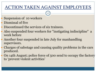 ACTION TAKEN AGAINST EMPLOYEES
 Suspension of 10 workers
 Dismissal of five
 Discontinued the services of six trainees.
 Also suspended four workers for "instigating indiscipline" a
week before
 Another four suspended in late July for manhandling
supervisors.
 Charges of sabotage and causing quality problems in the cars
produced.
 On 14th August; police force of 500 send to occupy the factory
to ‘prevent violent activities’
17
 