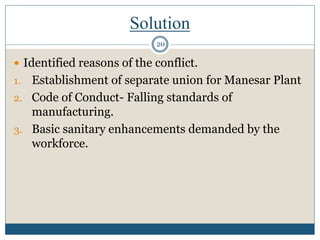 Solution
 Identified reasons of the conflict.
1. Establishment of separate union for Manesar Plant
2. Code of Conduct- Falling standards of
manufacturing.
3. Basic sanitary enhancements demanded by the
workforce.
20
 