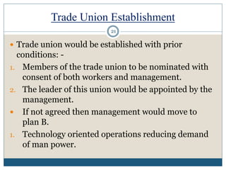 Trade Union Establishment
 Trade union would be established with prior
conditions: -
1. Members of the trade union to be nominated with
consent of both workers and management.
2. The leader of this union would be appointed by the
management.
 If not agreed then management would move to
plan B.
1. Technology oriented operations reducing demand
of man power.
21
 