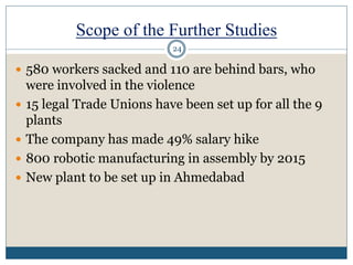 Scope of the Further Studies
 580 workers sacked and 110 are behind bars, who
were involved in the violence
 15 legal Trade Unions have been set up for all the 9
plants
 The company has made 49% salary hike
 800 robotic manufacturing in assembly by 2015
 New plant to be set up in Ahmedabad
24
 