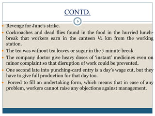 CONTD.
 Revenge for June's strike.
 Cockroaches and dead flies found in the food in the hurried lunch-
break that workers earn in the canteen ½ km from the working
station.
 The tea was without tea leaves or sugar in the 7 minute break
 The company doctor give heavy doses of ‘instant’ medicines even on
minor complaint so that disruption of work could be prevented.
 One second late into punching-card entry is a day’s wage cut, but they
have to give full production for that day too.
 Forced to fill an undertaking form, which means that in case of any
problem, workers cannot raise any objections against management.
6
 