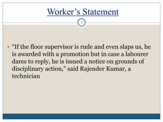Worker’s Statement
 “If the floor supervisor is rude and even slaps us, he
is awarded with a promotion but in case a labourer
dares to reply, he is issued a notice on grounds of
disciplinary action," said Rajender Kumar, a
technician
7
 