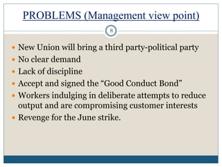 PROBLEMS (Management view point)
 New Union will bring a third party-political party
 No clear demand
 Lack of discipline
 Accept and signed the “Good Conduct Bond”
 Workers indulging in deliberate attempts to reduce
output and are compromising customer interests
 Revenge for the June strike.
8
 