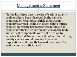 Management’s Statement
 "In the last three days, a series of serious quality
problems have been observed in the vehicles
produced. For example, vehicle door was not
properly clamped leading to doors falling during
production, wiring harnesses were found cut in
produced vehicle, dents were noticed on the body
and critical components were not fitted on to
vehicles. Such deliberate acts, if not detected during
quality checks, would have led to serious
implications and directly harmed customers," a
senior company official said.
9
 