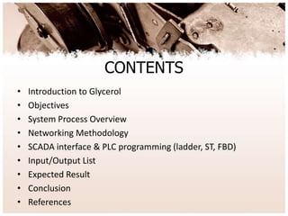 CONTENTS
• Introduction to Glycerol
• Objectives
• System Process Overview
• Networking Methodology
• SCADA interface & PLC programming (ladder, ST, FBD)
• Input/Output List
• Expected Result
• Conclusion
• References
 