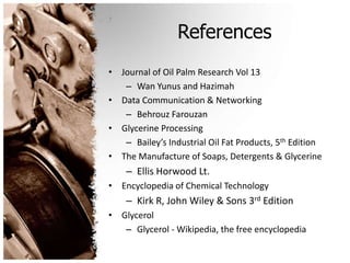 References
• Journal of Oil Palm Research Vol 13
– Wan Yunus and Hazimah
• Data Communication & Networking
– Behrouz Farouzan
• Glycerine Processing
– Bailey’s Industrial Oil Fat Products, 5th Edition
• The Manufacture of Soaps, Detergents & Glycerine
– Ellis Horwood Lt.
• Encyclopedia of Chemical Technology
– Kirk R, John Wiley & Sons 3rd Edition
• Glycerol
– Glycerol - Wikipedia, the free encyclopedia
 