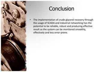 Conclusion
• The implementation of crude glycerol recovery through
the usage of SCADA and industrial networking has the
potential to be reliable, robust and producing effective
result as the system can be monitored smoothly,
effectively and less error-prone.
 