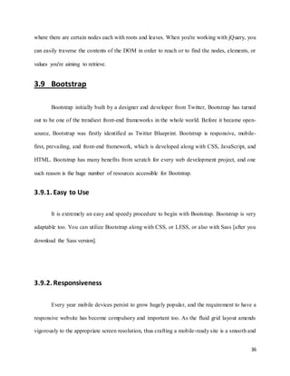 36
where there are certain nodes each with roots and leaves. When you're working with jQuery, you
can easily traverse the contents of the DOM in order to reach or to find the nodes, elements, or
values you're aiming to retrieve.
3.9 Bootstrap
Bootstrap initially built by a designer and developer from Twitter, Bootstrap has turned
out to be one of the trendiest front-end frameworks in the whole world. Before it became open-
source, Bootstrap was firstly identified as Twitter Blueprint. Bootstrap is responsive, mobile-
first, prevailing, and front-end framework, which is developed along with CSS, JavaScript, and
HTML. Bootstrap has many benefits from scratch for every web development project, and one
such reason is the huge number of resources accessible for Bootstrap.
3.9.1. Easy to Use
It is extremely an easy and speedy procedure to begin with Bootstrap. Bootstrap is very
adaptable too. You can utilize Bootstrap along with CSS, or LESS, or also with Sass [after you
download the Sass version].
3.9.2. Responsiveness
Every year mobile devices persist to grow hugely popular, and the requirement to have a
responsive website has become compulsory and important too. As the fluid grid layout amends
vigorously to the appropriate screen resolution, thus crafting a mobile-ready site is a smooth and
 