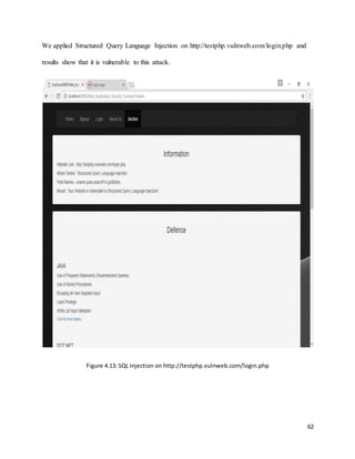 62
We applied Structured Query Language Injection on http://testphp.vulnweb.com/login.php and
results show that it is vulnerable to this attack.
Figure 4.13: SQL Injection on http://testphp.vulnweb.com/login.php
 