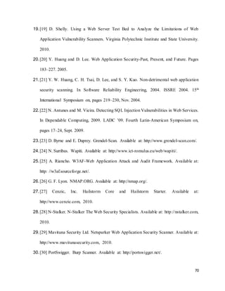 70
19.[19] D. Shelly. Using a Web Server Test Bed to Analyze the Limitations of Web
Application Vulnerability Scanners. Virginia Polytechnic Institute and State University.
2010.
20.[20] Y. Huang and D. Lee. Web Application Security-Past, Present, and Future. Pages
183–227. 2005.
21.[21] Y. W. Huang, C. H. Tsai, D. Lee, and S. Y. Kuo. Non-detrimental web application
security scanning. In Software Reliability Engineering, 2004. ISSRE 2004. 15th
International Symposium on, pages 219–230, Nov. 2004.
22.[22] N. Antunes and M. Vieira. Detecting SQL Injection Vulnerabilities in Web Services.
In Dependable Computing, 2009. LADC ’09. Fourth Latin-American Symposium on,
pages 17–24, Sept. 2009.
23.[23] D. Byrne and E. Duprey. Grendel-Scan. Available at: http://www.grendel-scan.com/.
24.[24] N. Surribas. Wapiti. Available at: http://www.ict-romulus.eu/web/wapiti/.
25.[25] A. Riancho. W3AF-Web Application Attack and Audit Framework. Available at:
http: //w3af.sourceforge.net/.
26.[26] G. F. Lyon. NMAP.ORG. Available at: http://nmap.org/.
27.[27] Cenzic, Inc. Hailstorm Core and Hailstorm Starter. Available at:
http://www.cenzic.com, 2010.
28.[28] N-Stalker. N-Stalker The Web Security Specialists. Available at: http://nstalker.com,
2010.
29.[29] Mavituna Security Ltd. Netsparker Web Application Security Scanner. Available at:
http://www.mavitunasecurity.com, 2010.
30.[30] PortSwigger. Burp Scanner. Available at: http://portswigger.net/.
 