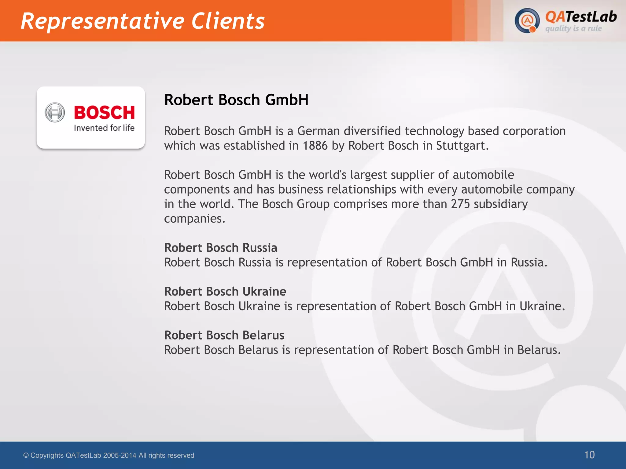 Robert Bosch GmbH
Robert Bosch GmbH is a German diversified technology based corporation
which was established in 1886 by Robert Bosch in Stuttgart.
Robert Bosch GmbH is the world's largest supplier of automobile
components and has business relationships with every automobile company
in the world. The Bosch Group comprises more than 275 subsidiary
companies.
Robert Bosch Russia
Robert Bosch Russia is representation of Robert Bosch GmbH in Russia.
Robert Bosch Ukraine
Robert Bosch Ukraine is representation of Robert Bosch GmbH in Ukraine.
Robert Bosch Belarus
Robert Bosch Belarus is representation of Robert Bosch GmbH in Belarus.
Representative Clients
© Copyrights QATestLab 2005-2014 All rights reserved 10
 