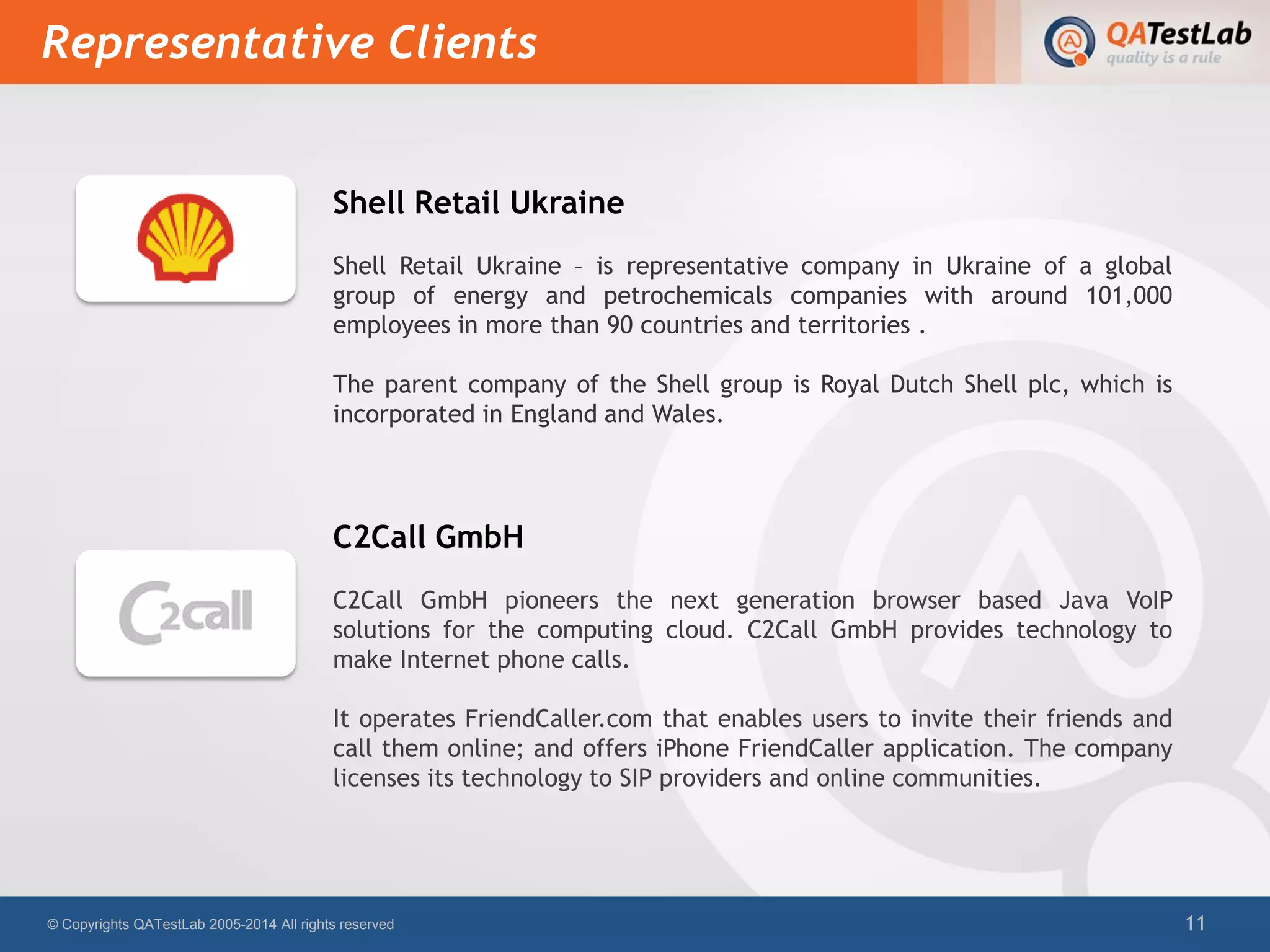 Shell Retail Ukraine
Shell Retail Ukraine – is representative company in Ukraine of a global
group of energy and petrochemicals companies with around 101,000
employees in more than 90 countries and territories .
The parent company of the Shell group is Royal Dutch Shell plc, which is
incorporated in England and Wales.
C2Call GmbH
C2Call GmbH pioneers the next generation browser based Java VoIP
solutions for the computing cloud. C2Call GmbH provides technology to
make Internet phone calls.
It operates FriendCaller.com that enables users to invite their friends and
call them online; and offers iPhone FriendCaller application. The company
licenses its technology to SIP providers and online communities.
Representative Clients
© Copyrights QATestLab 2005-2014 All rights reserved 11
 