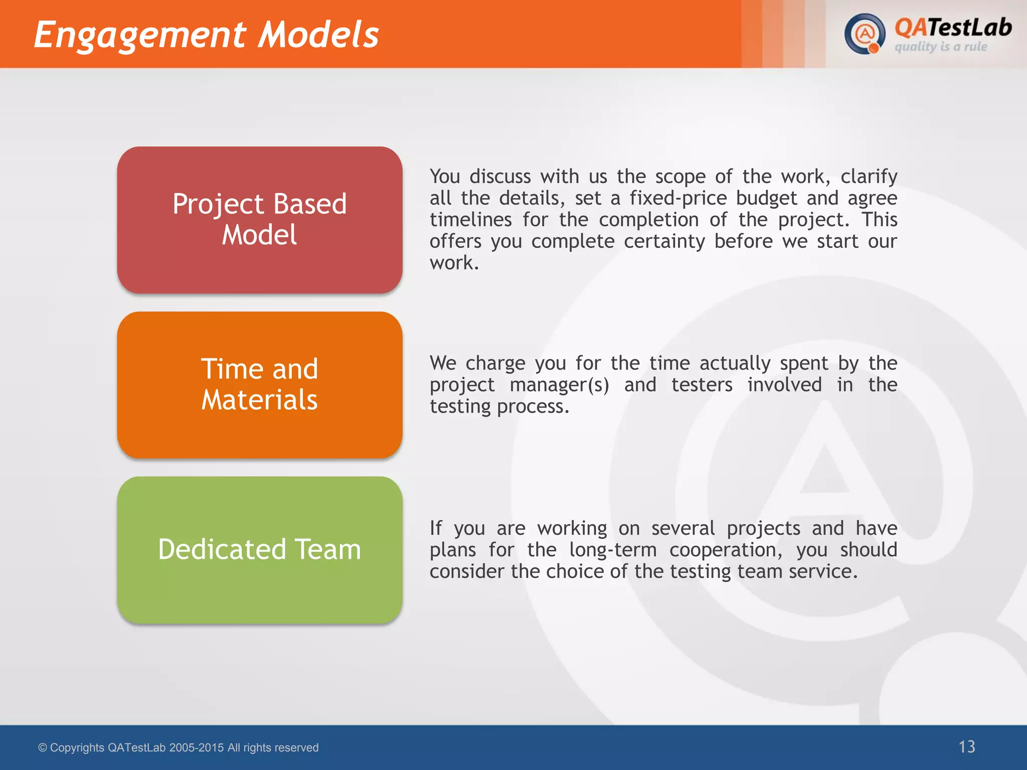 Engagement Models
© Copyrights QATestLab 2005-2015 All rights reserved 13
You discuss with us the scope of the work, clarify
all the details, set a fixed-price budget and agree
timelines for the completion of the project. This
offers you complete certainty before we start our
work.
Project Based
Model
We charge you for the time actually spent by the
project manager(s) and testers involved in the
testing process.
Time and
Materials
If you are working on several projects and have
plans for the long-term cooperation, you should
consider the choice of the testing team service.
Dedicated Team
 