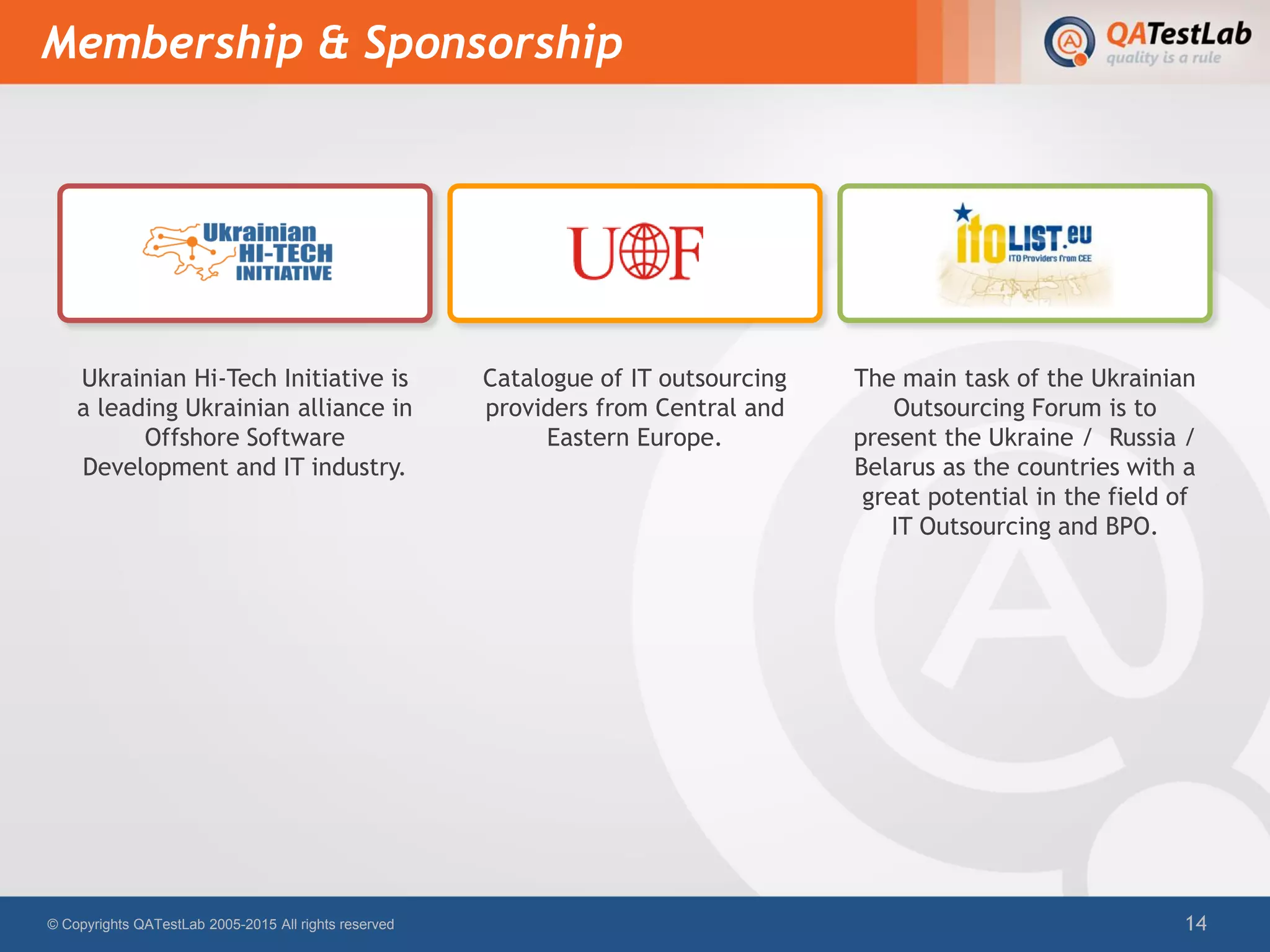 Membership & Sponsorship
© Copyrights QATestLab 2005-2015 All rights reserved 14
Ukrainian Hi-Tech Initiative is
a leading Ukrainian alliance in
Offshore Software
Development and IT industry.
Catalogue of IT outsourcing
providers from Central and
Eastern Europe.
The main task of the Ukrainian
Outsourcing Forum is to
present the Ukraine / Russia /
Belarus as the countries with a
great potential in the field of
IT Outsourcing and BPO.
 