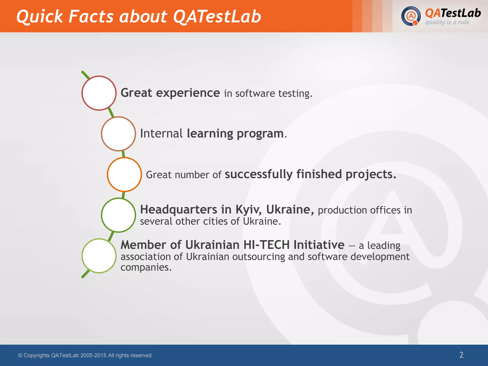 Quick Facts about QATestLab
© Copyrights QATestLab 2005-2015 All rights reserved 2
Great experience in software testing.
Internal learning program.
Great number of successfully finished projects.
Headquarters in Kyiv, Ukraine, production offices in
several other cities of Ukraine.
Member of Ukrainian HI-TECH Initiative — a leading
association of Ukrainian outsourcing and software development
companies.
 