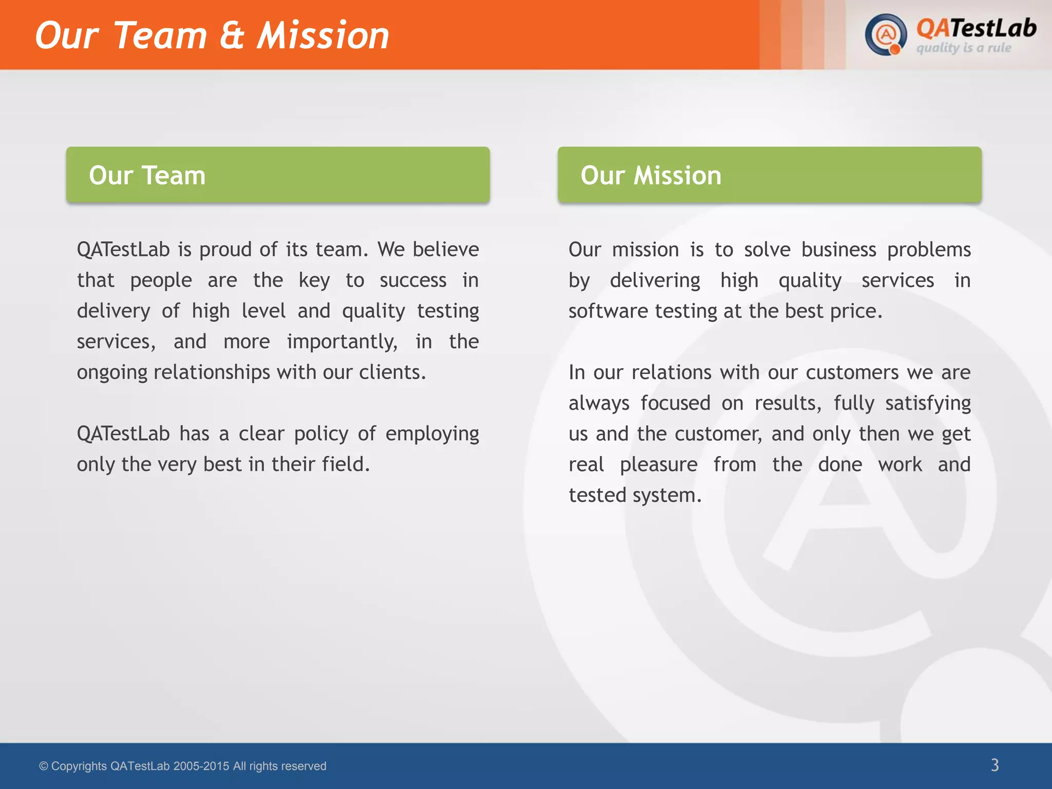 QATestLab is proud of its team. We believe
that people are the key to success in
delivery of high level and quality testing
services, and more importantly, in the
ongoing relationships with our clients.
QATestLab has a clear policy of employing
only the very best in their field.
Our mission is to solve business problems
by delivering high quality services in
software testing at the best price.
In our relations with our customers we are
always focused on results, fully satisfying
us and the customer, and only then we get
real pleasure from the done work and
tested system.
Our Team & Mission
© Copyrights QATestLab 2005-2015 All rights reserved 3
Our Team Our Mission
 