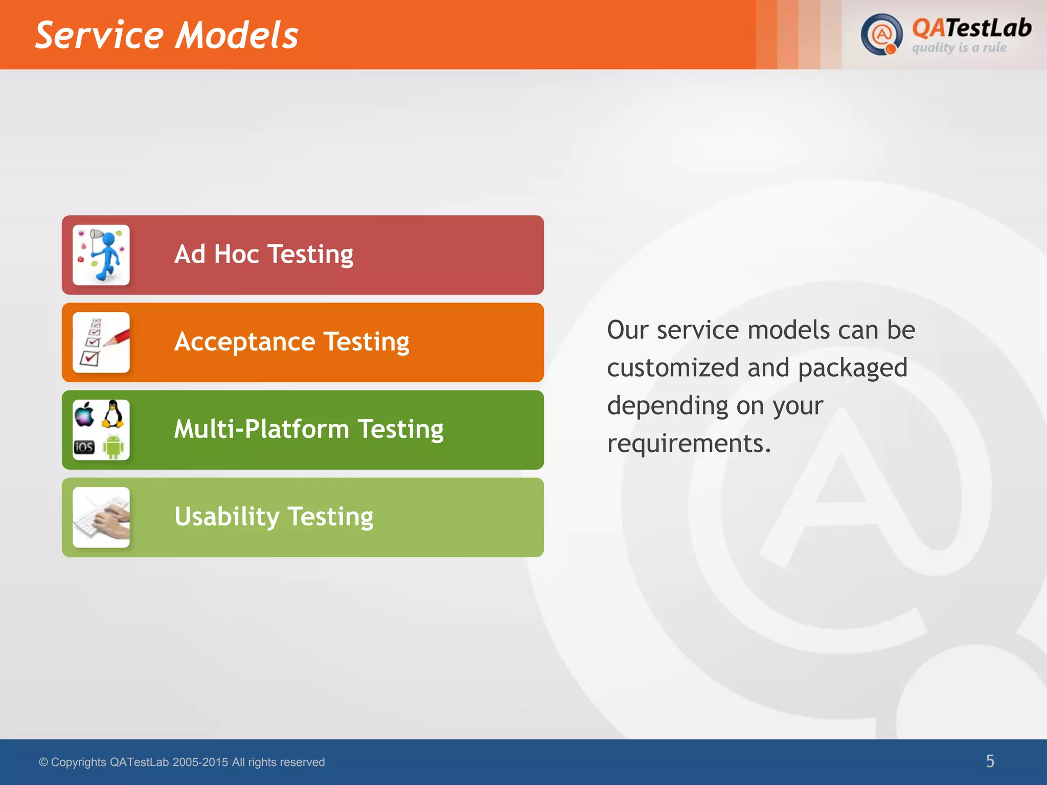 Service Models
© Copyrights QATestLab 2005-2015 All rights reserved 5
Ad Hoc Testing
Acceptance Testing
Multi-Platform Testing
Usability Testing
Our service models can be
customized and packaged
depending on your
requirements.
 