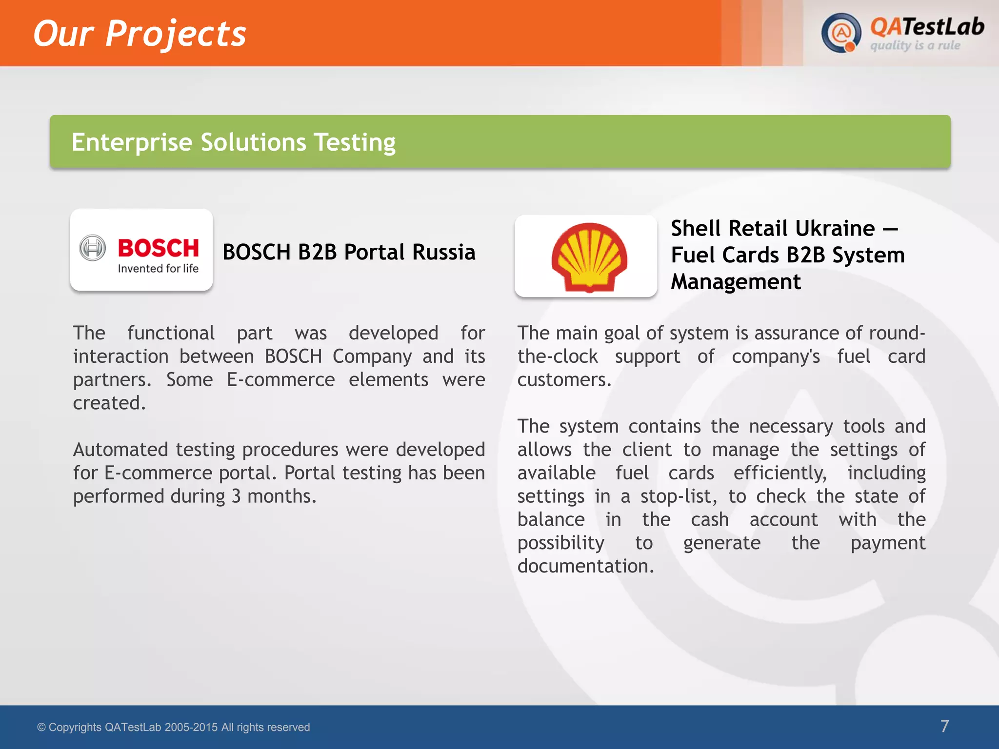 The main goal of system is assurance of round-
the-clock support of company's fuel card
customers.
The system contains the necessary tools and
allows the client to manage the settings of
available fuel cards efficiently, including
settings in a stop-list, to check the state of
balance in the cash account with the
possibility to generate the payment
documentation.
Our Projects
© Copyrights QATestLab 2005-2015 All rights reserved 7
The functional part was developed for
interaction between BOSCH Company and its
partners. Some E-commerce elements were
created.
Automated testing procedures were developed
for E-commerce portal. Portal testing has been
performed during 3 months.
BOSCH B2B Portal Russia
Shell Retail Ukraine —
Fuel Cards B2B System
Management
Enterprise Solutions Testing
 