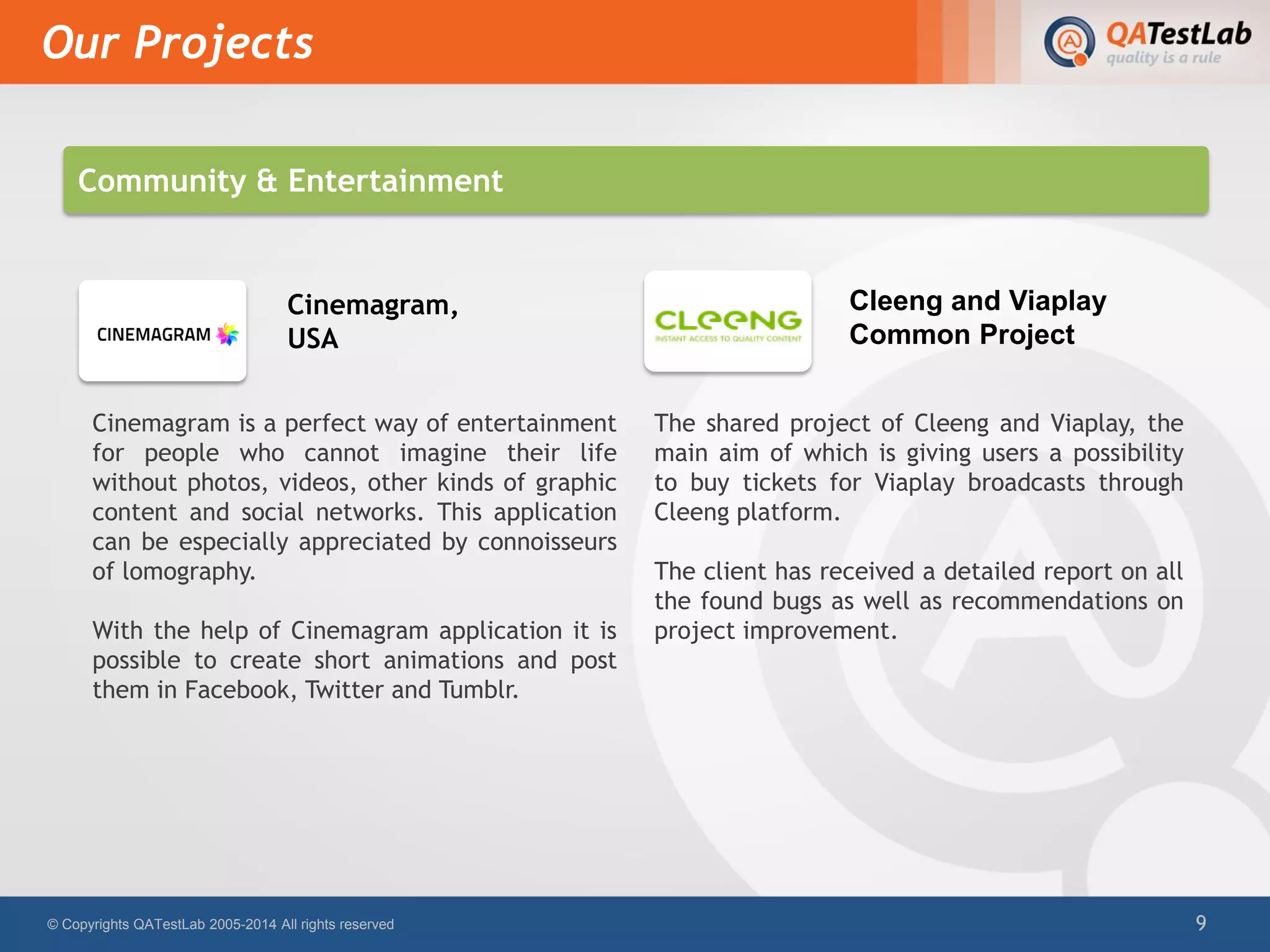 Cinemagram is a perfect way of entertainment
for people who cannot imagine their life
without photos, videos, other kinds of graphic
content and social networks. This application
can be especially appreciated by connoisseurs
of lomography.
With the help of Cinemagram application it is
possible to create short animations and post
them in Facebook, Twitter and Tumblr.
The shared project of Cleeng and Viaplay, the
main aim of which is giving users a possibility
to buy tickets for Viaplay broadcasts through
Cleeng platform.
The client has received a detailed report on all
the found bugs as well as recommendations on
project improvement.
Our Projects
© Copyrights QATestLab 2005-2014 All rights reserved 9
Cinemagram,
USA
Cleeng and Viaplay
Common Project
Community & Entertainment
 