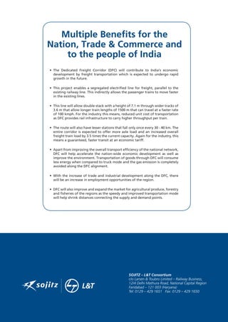 Multiple Benefits for the
Nation, Trade  Commerce and
to the people of India
• The Dedicated Freight Corridor (DFC) will contribute to India’s economic
development by freight transportation which is expected to undergo rapid
growth in the future.
• This project enables a segregated electrified line for freight, parallel to the
existing railway line. This indirectly allows the passenger trains to move faster
in the existing lines.
• This line will allow double-stack with a height of 7.1 m through wider tracks of
3.6 m that allow longer train lengths of 1500 m that can travel at a faster rate
of 100 kmph. For the industry this means, reduced unit cost of transportation
as DFC provides rail infrastructure to carry higher throughput per train.
• The route will also have lesser stations that fall only once every 30 - 40 km. The
entire corridor is expected to offer more axle load and an increased overall
freight train load by 3.5 times the current capacity. Again for the industry, this
means a guaranteed, faster transit at an economic tariff.
• Apart from improving the overall transport efficiency of the national network,
DFC will help accelerate the nation-wide economic development as well as
improve the environment. Transportation of goods through DFC will consume
less energy when compared to truck mode and the gas emission is completely
avoided along the DFC alignment.
• With the increase of trade and industrial development along the DFC, there
will be an increase in employment opportunities of the region.
• DFC will also improve and expand the market for agricultural produce, forestry
and fisheries of the regions as the speedy and improved transportation mode
will help shrink distances connecting the supply and demand points.
 