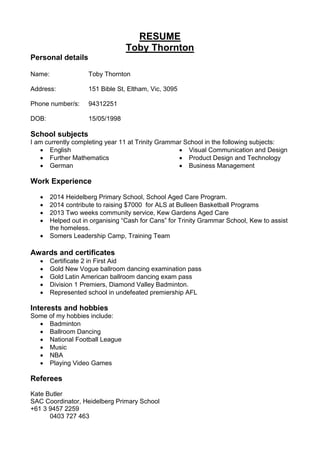 RESUME
Toby Thornton
Personal details
Name: Toby Thornton
Address: 151 Bible St, Eltham, Vic, 3095
Phone number/s: 94312251
DOB: 15/05/1998
School subjects
I am currently completing year 11 at Trinity Grammar School in the following subjects:
 English
 Further Mathematics
 German
 Visual Communication and Design
 Product Design and Technology
 Business Management
Work Experience
 2014 Heidelberg Primary School, School Aged Care Program.
 2014 contribute to raising $7000 for ALS at Bulleen Basketball Programs
 2013 Two weeks community service, Kew Gardens Aged Care
 Helped out in organising “Cash for Cans” for Trinity Grammar School, Kew to assist
the homeless.
 Somers Leadership Camp, Training Team
Awards and certificates
 Certificate 2 in First Aid
 Gold New Vogue ballroom dancing examination pass
 Gold Latin American ballroom dancing exam pass
 Division 1 Premiers, Diamond Valley Badminton.
 Represented school in undefeated premiership AFL
Interests and hobbies
Some of my hobbies include:
 Badminton
 Ballroom Dancing
 National Football League
 Music
 NBA
 Playing Video Games
Referees
Kate Butler
SAC Coordinator, Heidelberg Primary School
+61 3 9457 2259
0403 727 463
 