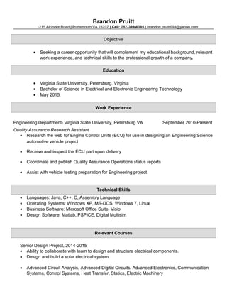 Brandon Pruitt
1215 Alcindor Road | Portsmouth VA 23707 | Cell: 757-389-6385 | brandon.pruitt693@yahoo.com
Objective
• Seeking a career opportunity that will complement my educational background, relevant
work experience, and technical skills to the professional growth of a company.
Education
• Virginia State University, Petersburg, Virginia
• Bachelor of Science in Electrical and Electronic Engineering Technology
• May 2015
Work Experience
Engineering Department- Virginia State University, Petersburg VA September 2010-Present
Quality Assurance Research Assistant
• Research the web for Engine Control Units (ECU) for use in designing an Engineering Science
automotive vehicle project
• Receive and inspect the ECU part upon delivery
• Coordinate and publish Quality Assurance Operations status reports
• Assist with vehicle testing preparation for Engineering project
Technical Skills
• Languages: Java, C++, C, Assembly Language
• Operating Systems: Windows XP, MS-DOS, Windows 7, Linux
• Business Software: Microsoft Office Suite, Visio
• Design Software: Matlab, PSPICE, Digital Multisim
Relevant Courses
Senior Design Project, 2014-2015
• Ability to collaborate with team to design and structure electrical components.
• Design and build a solar electrical system
• Advanced Circuit Analysis, Advanced Digital Circuits, Advanced Electronics, Communication
Systems, Control Systems, Heat Transfer, Statics, Electric Machinery
 