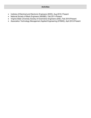 • Institute of Electrical and Electronic Engineers (IEEE), Aug 2010- Present
• National Society of Black Engineers (NASBE), Feb 2011-Present
• Virginia State University Society of Automotive Engineers (SAE), Feb 2010-Present
• Association Technology Management Applied Engineering (ATMAE), April 2012-Present
Activities
 