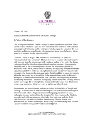  
 ​STONEHILL 
C O L L E G E 
 
 
February 15, 2010 
 
Subject: Letter of Recommendation for Thomas Horrego 
 
To Whom it May Concern: 
 
I am writing to recommend Thomas Horrego for an undergraduate scholarship.  I have 
known Thomas for almost a year and have consistently been impressed with his honest, 
unique approach to learning and his willingness to fully engage his education.  He is an 
inquisitive and deeply critical thinker who does not shy away from challenges.  It is an 
honor to recommend him for your scholarship. 
 
I first met Thomas in August 2009 when he was enrolled in my GL 100 class, 
“Introduction to Gothic Literature.”  Thomas stood out as a student who really wrestles 
with texts and ideas; he is not content with a surfaced reading of any book—he always 
challenges himself to think beyond any discussion or interpretation.  He consistently 
completed each of the written assignments on time and participated regularly in 
discussions with a driven, earnest sense of curiosity.  He especially proved himself to be 
a determined, reflective writer and a thoughtful individual.  His papers were especially 
provocative; he chose specific, individual topics that allowed him to pursue his interests 
while also showcasing his writing ability.  I also was quite impressed with Thomas’s 
willingness to continue class discussions, even after other students gave up or became 
frustrated by the material.  Thomas is an engaging, earnest learner who sincerely wants to 
explore knowledge.  He is willing to take chances and risk his ideas, even if that means 
being wrong sometimes.  It is always a joy to see him and talk with him.   
 
Thomas stood out in my class as a student who pushed the boundaries of thought and 
curiosity:  he was invested in both understanding his class materials and in sharing that 
information with others.  He gave a fantastic and engaging presentation in class, 
challenging his peers and exhibiting the strength of his close­reading skills.  Students 
responded well to his questions and gained a lot from his textual analysis.  In his 
contributions to class and conversations about learning, Thomas showed more 
determination and interest in the subject matter of my classes than many other students. 
He is a wonderfully caring and focused student and person.   
 
 
ENGLISH DEPARTMENT
320 WASHINGTON STREET EASTON, MA 02657-1240
 
