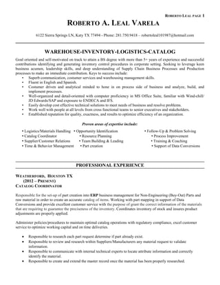 ROBERTO LEAL PAGE 1
ROBERTO A. LEAL VARELA
6122 Sierra Springs LN, Katy TX 77494 - Phone: 281.750.9418 – robertoleal101987@hotmail.com
WAREHOUSE-INVENTORY-LOGISTICS-CATALOG
Goal oriented and self-motivated on track to attain a BS degree with more than 5+ years of experience and successful
contributions identifying and generating inventory control procedures in corporate setting. Seeking to leverage keen
business acumen, leadership skills, and deep understanding of Supply Chain Business Processes and Production
processes to make an immediate contribution. Keys to success include:
• Superb communication, costumer services and warehousing management skills.
• Fluent in English and Spanish.
• Costumer driven and analytical minded to hone in on process side of business and analyze, build, and
implement processes.
• Well-organized and detail-oriented with computer proficiency in MS Office Suite, familiar with Wind-chill/
JD Edwards/SAP and exposure to ENDECA and IFS.
• Easily develop cost effective technical solutions to meet needs of business and resolve problems.
• Work well with people at all levels from cross functional teams to senior executives and stakeholders.
• Established reputation for quality, exactness, and results to optimize efficiency of an organization.
Proven areas of expertise include:
 Logistics/Materials Handling  Opportunity Identification  Follow-Up & Problem Solving
 Catalog Coordinator  Resource Planning  Process Improvement
 Supplier/Customer Relations  Team Building & Leading  Training & Coaching
 Time & Behavior Management  Part creation  Support of Data Conversions
PROFESSIONAL EXPERIENCE
WEATHERFORD, HOUSTON TX
(2012 – PRESENT)
CATALOG COORDINATOR
Responsible for the set-up of part creation into ERP business management for Non-Engineering (Buy-Out) Parts and
raw material in order to create an accurate catalog of items. Working with part mapping in support of Data
Conversions and provide excellent customer service with the purpose of grant the correct information of the materials
that are requiring to guarantee the preciseness of the inventory. Coordinates inventory of stock and insures product
adjustments are properly applied.
Administer policies/procedures to maintain optimal catalog operations with regulatory compliance, excel customer
service to optimize working capital and on time deliveries.
• Responsible to research each part request determine if part already exist.
• Responsible to review and research within Suppliers/Manufacturers any material request to validate
information.
• Responsible to communicate with internal technical experts to locate attribute information and correctly
identify the material.
• Responsible to create and extend the master record once the material has been properly researched.
 