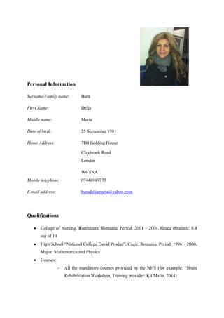 Personal Information
Surname/Family name: Bura
First Name: Delia
Middle name: Maria
Date of birth: 25 September 1981
Home Address: 7D4 Golding House
Claybrook Road
London
W6 8NA
Mobile telephone: 07446949775
E-mail address: buradeliamaria@yahoo.com
Qualifications
 College of Nursing, Hunedoara, Romania, Period: 2001 – 2004, Grade obtained: 8.4
out of 10
 High School “National College David Prodan”, Cugir, Romania, Period: 1996 – 2000,
Major: Mathematics and Physics
 Courses:
- All the mandatory courses provided by the NHS (for example: “Brain
Rehabilitation Workshop, Training provider: Kit Malia, 2014)
 