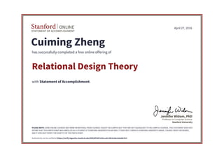 STATEMENT OF ACCOMPLISHMENT
Stanford ONLINE
Stanford University
Professor in Computer Science
Jennifer Widom, PhD
April 27, 2016
Cuiming Zheng
has successfully completed a free online offering of
Relational Design Theory
with Statement of Accomplishment.
PLEASE NOTE: SOME ONLINE COURSES MAY DRAW ON MATERIAL FROM COURSES TAUGHT ON-CAMPUS BUT THEY ARE NOT EQUIVALENT TO ON-CAMPUS COURSES. THIS STATEMENT DOES NOT
AFFIRM THAT THIS PARTICIPANT WAS ENROLLED AS A STUDENT AT STANFORD UNIVERSITY IN ANY WAY. IT DOES NOT CONFER A STANFORD UNIVERSITY GRADE, COURSE CREDIT OR DEGREE,
AND IT DOES NOT VERIFY THE IDENTITY OF THE PARTICIPANT.
Authenticity can be verified at https://verify.lagunita.stanford.edu/SOA/df29d7e94cca4c34b3c6da1e8a88c913
 