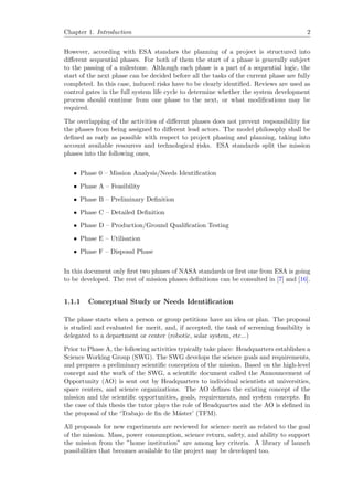 Chapter 1. Introduction 2
However, according with ESA standars the planning of a project is structured into
diﬀerent sequential phases. For both of them the start of a phase is generally subject
to the passing of a milestone. Although each phase is a part of a sequential logic, the
start of the next phase can be decided before all the tasks of the current phase are fully
completed. In this case, induced risks have to be clearly identiﬁed. Reviews are used as
control gates in the full system life cycle to determine whether the system development
process should continue from one phase to the next, or what modiﬁcations may be
required.
The overlapping of the activities of diﬀerent phases does not prevent responsibility for
the phases from being assigned to diﬀerent lead actors. The model philosophy shall be
deﬁned as early as possible with respect to project phasing and planning, taking into
account available resources and technological risks. ESA standards split the mission
phases into the following ones,
• Phase 0 – Mission Analysis/Needs Identiﬁcation
• Phase A – Feasibility
• Phase B – Preliminary Deﬁnition
• Phase C – Detailed Deﬁnition
• Phase D – Production/Ground Qualiﬁcation Testing
• Phase E – Utilisation
• Phase F – Disposal Phase
In this document only ﬁrst two phases of NASA standards or ﬁrst one from ESA is going
to be developed. The rest of mission phases deﬁnitions can be consulted in [7] and [16].
1.1.1 Conceptual Study or Needs Identiﬁcation
The phase starts when a person or group petitions have an idea or plan. The proposal
is studied and evaluated for merit, and, if accepted, the task of screening feasibility is
delegated to a department or center (robotic, solar system, etc...)
Prior to Phase A, the following activities typically take place: Headquarters establishes a
Science Working Group (SWG). The SWG develops the science goals and requirements,
and prepares a preliminary scientiﬁc conception of the mission. Based on the high-level
concept and the work of the SWG, a scientiﬁc document called the Announcement of
Opportunity (AO) is sent out by Headquarters to individual scientists at universities,
space centers, and science organizations. The AO deﬁnes the existing concept of the
mission and the scientiﬁc opportunities, goals, requirements, and system concepts. In
the case of this thesis the tutor plays the role of Headquartes and the AO is deﬁned in
the proposal of the ‘Trabajo de ﬁn de M´aster’ (TFM).
All proposals for new experiments are reviewed for science merit as related to the goal
of the mission. Mass, power consumption, science return, safety, and ability to support
the mission from the ”home institution” are among key criteria. A library of launch
possibilities that becomes available to the project may be developed too.
 