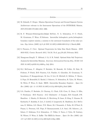 Bibliography 31
—————————————————Articles———————————————
[10] M. Schmidt, F. Dreger. Mission Operations Concept and Ground Segment System
Architecture relevant to the Instrument Operations of the INTEGRAL Mission.
INT-SYS-MIS-TN-0001-OGI, 1998.
[11] R. F. Wimmer-Schweingruber,Ralph McNutt, N. A. Schwadron, P. C. Frisch,
M. Gruntman, P. Wurz, E.Valtonen. Interstellar heliospheric probe/heliospheric
boundary explorer mission, a mission to the outermost boundaries of the solar sys-
tem. Exp Astron (2009) 24:9–46 DOI 10.1007/s10686-008-9134-5, March,2009.
[12] S. Pizzurro, C. Circi. Optimal Trajectories for Solar Bow Shock Mission. ISSN
0010-9525, Cosmic Research 2012, Vol.50, No.6, pp.459-465, February 2012.
[13] Xiangyuan Zeng,K. T. Alfriend, J. Li, S. R. Vadali. Optimal Solar Sail Trajectory
Analysis for Interstellar Missions. American Astronautical Society 2014, 59:502–516
DOI 10.1007/s40295-014-0008-y, July 2014.
[14] D.J. McComas, F. Allegrini, P. Bochsler, M. Bzowski, M. Collier, H. Fahr, H.
Fichtner, P. Frisch, H.O. Funsten, S.A. Fuselier, G. Gloeckler, M. Gruntman, V.
Izmodenov, P. Knappenberger, M. Lee, S. Livi, D. Mitchell, E. M¨obius, T. Moore,
S. Pope, D. Reisenfeld, E. Roelof, J. Scherrer, N. Schwadron, R. Tyler, M. Wieser,
M. Witte, P. Wurz, G. Zank. IBEX—Interstellar Boundary Explorer . Space Sci
Rev (2009) 146: 11–33 DOI 10.1007/s11214-009-9499-4,Abril 2009.
[15] S.A. Fuselier, P. Bochsler, D. Chornay, G. Clark, G.B. Crew, G. Dunn, S. Ellis,
T. Friedmann · H.O. Funsten · A.G. Ghielmetti · J. Googins, M.S. Granoﬀ, J.W.
Hamilton · J. Hanley, D. Heirtzler, E. Hertzberg, D. Isaac, B. King, U. Knauss, H.
Kucharek, F. Kudirka, S. Livi, J. Lobell, S. Longworth, K. Mashburn, D.J. McCo-
mas, E. M¨obius, A.S. Moore, T.E. Moore, R.J. Nemanich, J. Nolin, M. O’Neal, D.
Piazza, L. Peterson, S.E. Pope, P. Rosmarynowski, L.A. Saul, J.R. Scherrer, j.A.
Scheer, C. Schlemm, N.A. Schwadron , C. Tillier, S. Turco, J. Tyler, M. Vosbury,
M. Wieser, P. Wurz, S. Zaﬀke The IBEX-Lo Sensor . Space Sci Rev (2009) 146:
117–147 DOI 10.1007/s11214-009-9495-8,May 2009.
 
