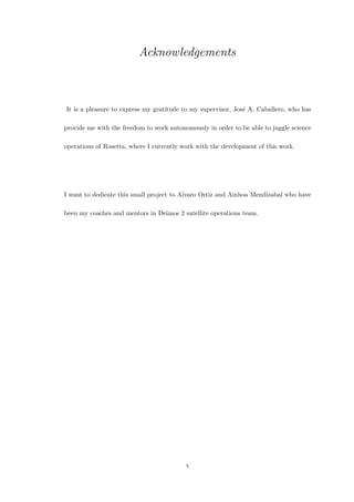 Acknowledgements
It is a pleasure to express my gratitude to my supervisor, Jos´e A. Caballero, who has
provide me with the freedom to work autonomously in order to be able to juggle science
operations of Rosetta, where I currently work with the development of this work.
I want to dedicate this small project to Alvaro Ortiz and Ainhoa Mendizabal who have
been my coaches and mentors in Deimos 2 satellite operations team.
v
 