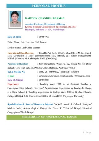 PERSONAL PROFILE
1 | P a g e
KARTICK CHANDRA BARMAN
Assistant Professor, Department of History
Krishna Chandra College (Govt. Sponsored), Etd.1897
Hetampur, Birbhum-731124, West Bengal
Date of Birth : 05/04/1969
Father Name: Late Harendra Nath Barman
Mother Name: Late Chitra Barman
Educational Qualification : B.A.(Hon’s), M.A. (Hist.), M.A.(Edn.), M.Sc. (Geo.),
M.A. (Journalism & Mass communication), M.A. (History & Tourism Management),
M.Phil. (History), M.A. (Bengali), Ph.D. (On Going)
Permanent Resident : New Dangalpara, Ward No. 02, House No. 84, (Near
Kaligati Girls High school), P.O. Suri, Dist. Birbhum, Pin Code: 731101
Tel & Mobile No : 03462-251402/09002218201/09614680850
E mail : kartickpusdiv@yahoo.com/barmankc1998@gmail.com
Date of Joining : 01/07/2008
Experience : Teaching since 1993, as an Assistant Teacher in
Geography (High School), Five years' Administrative Experiences as Teacher-In-Charge
in a High School & Teaching experiences in College since 2008 at Krishna Chandra
College (U.G) & P.G. Course from 2009 to till now (DDE, Vidyasagar University)
Specialization & Area of Research Interest: Socio-Economic & Cultural History of
Modern India, Anthropological History for Caste & Tribes of Bengal, Historical
Geography of North Bengal.
MEMBERSHIP OF PROFESSIONAL BODIES
 