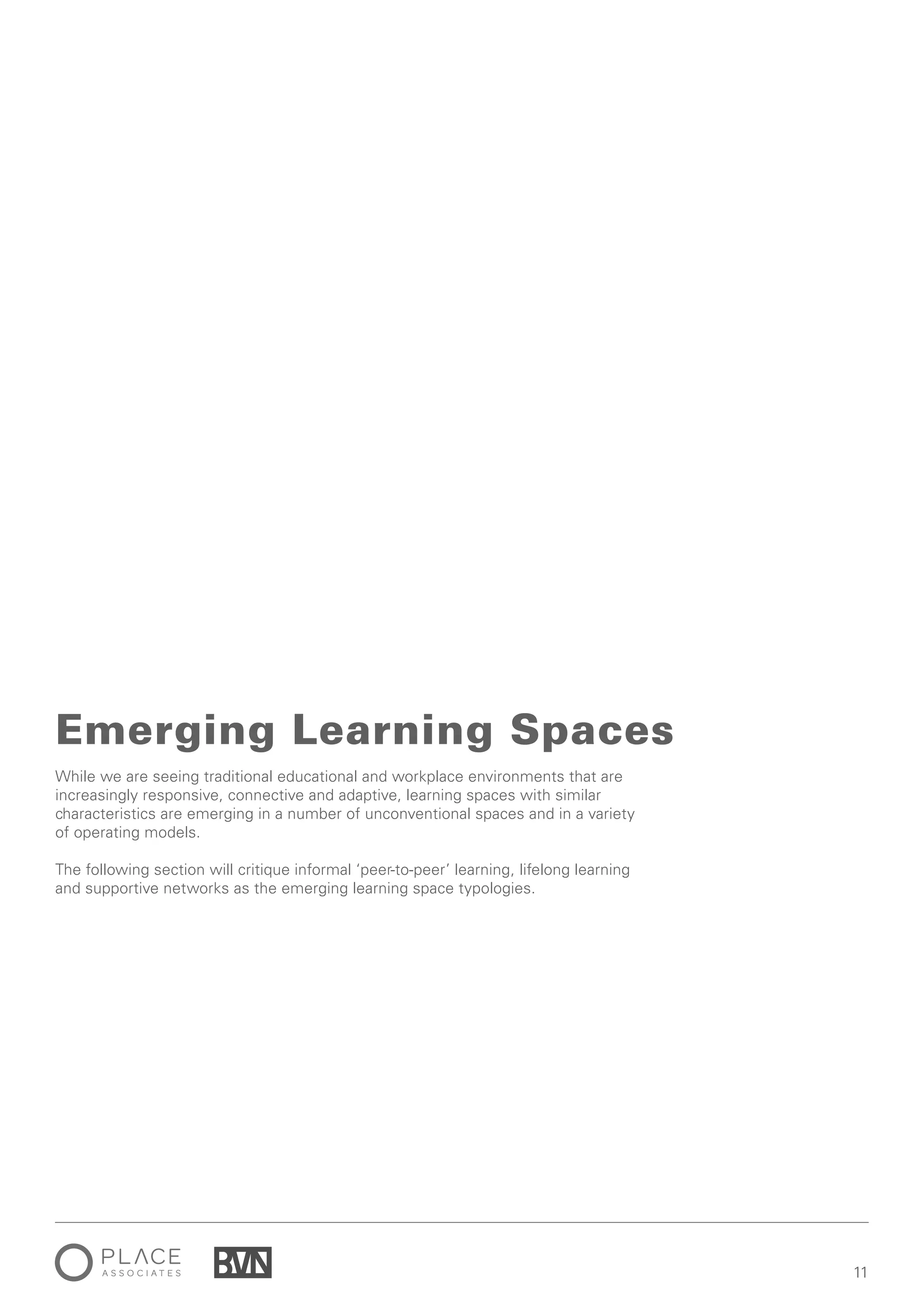1111
While we are seeing traditional educational and workplace environments that are
increasingly responsive, connective and adaptive, learning spaces with similar
characteristics are emerging in a number of unconventional spaces and in a variety
of operating models.
The following section will critique informal ‘peer-to-peer’ learning, lifelong learning
and supportive networks as the emerging learning space typologies.
Emerging Learning Spaces
 