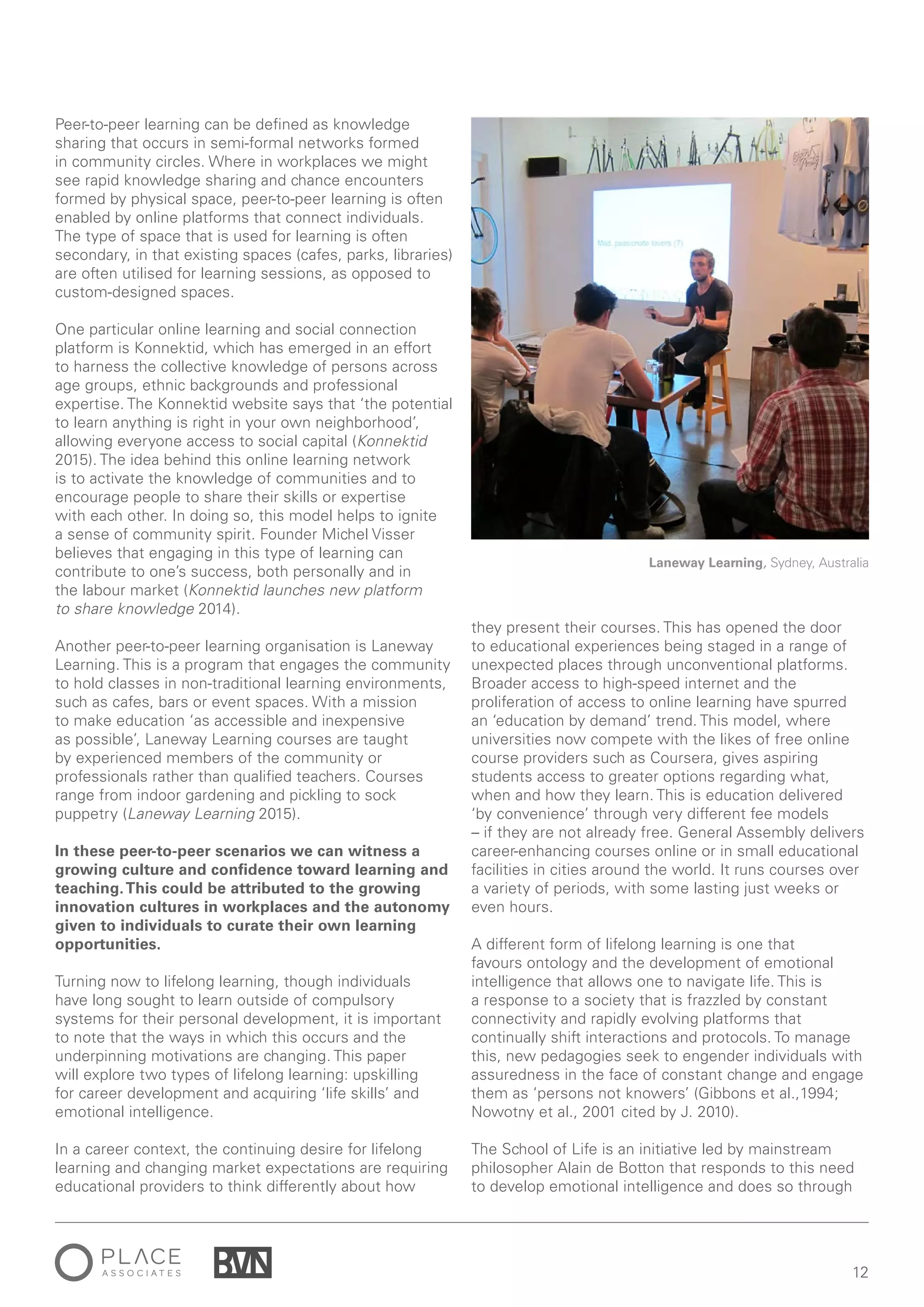12
Peer-to-peer learning can be defined as knowledge
sharing that occurs in semi-formal networks formed
in community circles. Where in workplaces we might
see rapid knowledge sharing and chance encounters
formed by physical space, peer-to-peer learning is often
enabled by online platforms that connect individuals.
The type of space that is used for learning is often
secondary, in that existing spaces (cafes, parks, libraries)
are often utilised for learning sessions, as opposed to
custom-designed spaces.
One particular online learning and social connection
platform is Konnektid, which has emerged in an effort
to harness the collective knowledge of persons across
age groups, ethnic backgrounds and professional
expertise. The Konnektid website says that ‘the potential
to learn anything is right in your own neighborhood’,
allowing everyone access to social capital (Konnektid
2015). The idea behind this online learning network
is to activate the knowledge of communities and to
encourage people to share their skills or expertise
with each other. In doing so, this model helps to ignite
a sense of community spirit. Founder Michel Visser
believes that engaging in this type of learning can
contribute to one’s success, both personally and in
the labour market (Konnektid launches new platform
to share knowledge 2014).
Another peer-to-peer learning organisation is Laneway
Learning. This is a program that engages the community
to hold classes in non-traditional learning environments,
such as cafes, bars or event spaces. With a mission
to make education ‘as accessible and inexpensive
as possible’, Laneway Learning courses are taught
by experienced members of the community or
professionals rather than qualified teachers. Courses
range from indoor gardening and pickling to sock
puppetry (Laneway Learning 2015).
In these peer-to-peer scenarios we can witness a
growing culture and confidence toward learning and
teaching.This could be attributed to the growing
innovation cultures in workplaces and the autonomy
given to individuals to curate their own learning
opportunities.
Turning now to lifelong learning, though individuals
have long sought to learn outside of compulsory
systems for their personal development, it is important
to note that the ways in which this occurs and the
underpinning motivations are changing. This paper
will explore two types of lifelong learning: upskilling
for career development and acquiring ‘life skills’ and
emotional intelligence.
In a career context, the continuing desire for lifelong
learning and changing market expectations are requiring
educational providers to think differently about how
they present their courses. This has opened the door
to educational experiences being staged in a range of
unexpected places through unconventional platforms.
Broader access to high-speed internet and the
proliferation of access to online learning have spurred
an ‘education by demand’ trend. This model, where
universities now compete with the likes of free online
course providers such as Coursera, gives aspiring
students access to greater options regarding what,
when and how they learn. This is education delivered
‘by convenience’ through very different fee models
– if they are not already free. General Assembly delivers
career-enhancing courses online or in small educational
facilities in cities around the world. It runs courses over
a variety of periods, with some lasting just weeks or
even hours.
A different form of lifelong learning is one that
favours ontology and the development of emotional
intelligence that allows one to navigate life. This is
a response to a society that is frazzled by constant
connectivity and rapidly evolving platforms that
continually shift interactions and protocols. To manage
this, new pedagogies seek to engender individuals with
assuredness in the face of constant change and engage
them as ‘persons not knowers’ (Gibbons et al.,1994;
Nowotny et al., 2001 cited by J. 2010).
The School of Life is an initiative led by mainstream
philosopher Alain de Botton that responds to this need
to develop emotional intelligence and does so through
Laneway Learning, Sydney, Australia
 