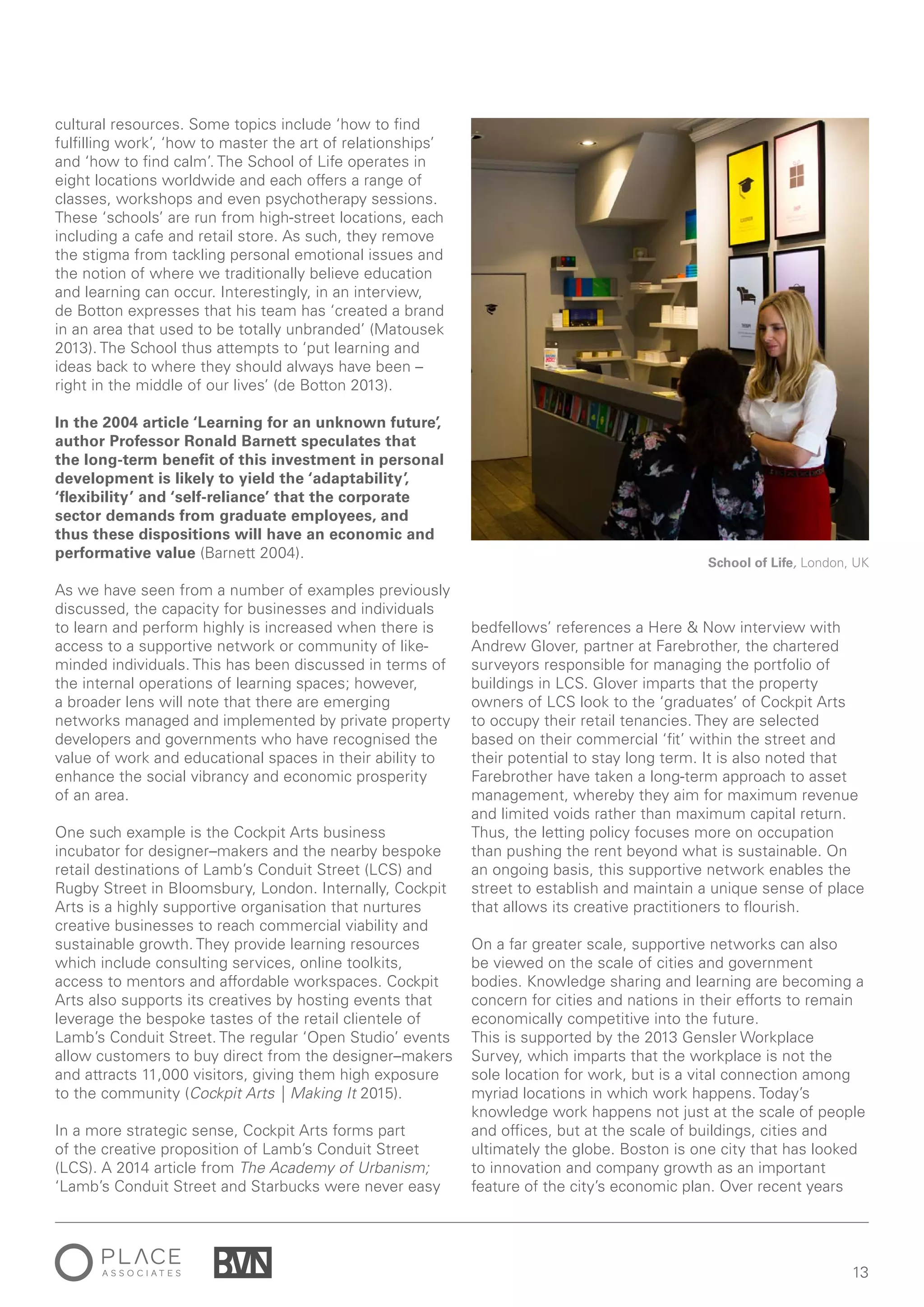 13
cultural resources. Some topics include ‘how to find
fulfilling work’, ‘how to master the art of relationships’
and ‘how to find calm’. The School of Life operates in
eight locations worldwide and each offers a range of
classes, workshops and even psychotherapy sessions.
These ‘schools’ are run from high-street locations, each
including a cafe and retail store. As such, they remove
the stigma from tackling personal emotional issues and
the notion of where we traditionally believe education
and learning can occur. Interestingly, in an interview,
de Botton expresses that his team has ‘created a brand
in an area that used to be totally unbranded’ (Matousek
2013). The School thus attempts to ‘put learning and
ideas back to where they should always have been –
right in the middle of our lives’ (de Botton 2013).
In the 2004 article ‘Learning for an unknown future’,
author Professor Ronald Barnett speculates that
the long-term benefit of this investment in personal
development is likely to yield the ‘adaptability’,
‘flexibility’ and ‘self-reliance’ that the corporate
sector demands from graduate employees, and
thus these dispositions will have an economic and
performative value (Barnett 2004).
As we have seen from a number of examples previously
discussed, the capacity for businesses and individuals
to learn and perform highly is increased when there is
access to a supportive network or community of like-
minded individuals. This has been discussed in terms of
the internal operations of learning spaces; however,
a broader lens will note that there are emerging
networks managed and implemented by private property
developers and governments who have recognised the
value of work and educational spaces in their ability to
enhance the social vibrancy and economic prosperity
of an area.
One such example is the Cockpit Arts business
incubator for designer–makers and the nearby bespoke
retail destinations of Lamb’s Conduit Street (LCS) and
Rugby Street in Bloomsbury, London. Internally, Cockpit
Arts is a highly supportive organisation that nurtures
creative businesses to reach commercial viability and
sustainable growth. They provide learning resources
which include consulting services, online toolkits,
access to mentors and affordable workspaces. Cockpit
Arts also supports its creatives by hosting events that
leverage the bespoke tastes of the retail clientele of
Lamb’s Conduit Street. The regular ‘Open Studio’ events
allow customers to buy direct from the designer–makers
and attracts 11,000 visitors, giving them high exposure
to the community (Cockpit Arts | Making It 2015).
In a more strategic sense, Cockpit Arts forms part
of the creative proposition of Lamb’s Conduit Street
(LCS). A 2014 article from The Academy of Urbanism;
‘Lamb’s Conduit Street and Starbucks were never easy
bedfellows’ references a Here & Now interview with
Andrew Glover, partner at Farebrother, the chartered
surveyors responsible for managing the portfolio of
buildings in LCS. Glover imparts that the property
owners of LCS look to the ‘graduates’ of Cockpit Arts
to occupy their retail tenancies. They are selected
based on their commercial ‘fit’ within the street and
their potential to stay long term. It is also noted that
Farebrother have taken a long-term approach to asset
management, whereby they aim for maximum revenue
and limited voids rather than maximum capital return.
Thus, the letting policy focuses more on occupation
than pushing the rent beyond what is sustainable. On
an ongoing basis, this supportive network enables the
street to establish and maintain a unique sense of place
that allows its creative practitioners to flourish.
On a far greater scale, supportive networks can also
be viewed on the scale of cities and government
bodies. Knowledge sharing and learning are becoming a
concern for cities and nations in their efforts to remain
economically competitive into the future.
This is supported by the 2013 Gensler Workplace
Survey, which imparts that the workplace is not the
sole location for work, but is a vital connection among
myriad locations in which work happens. Today’s
knowledge work happens not just at the scale of people
and offices, but at the scale of buildings, cities and
ultimately the globe. Boston is one city that has looked
to innovation and company growth as an important
feature of the city’s economic plan. Over recent years
School of Life, London, UK
 