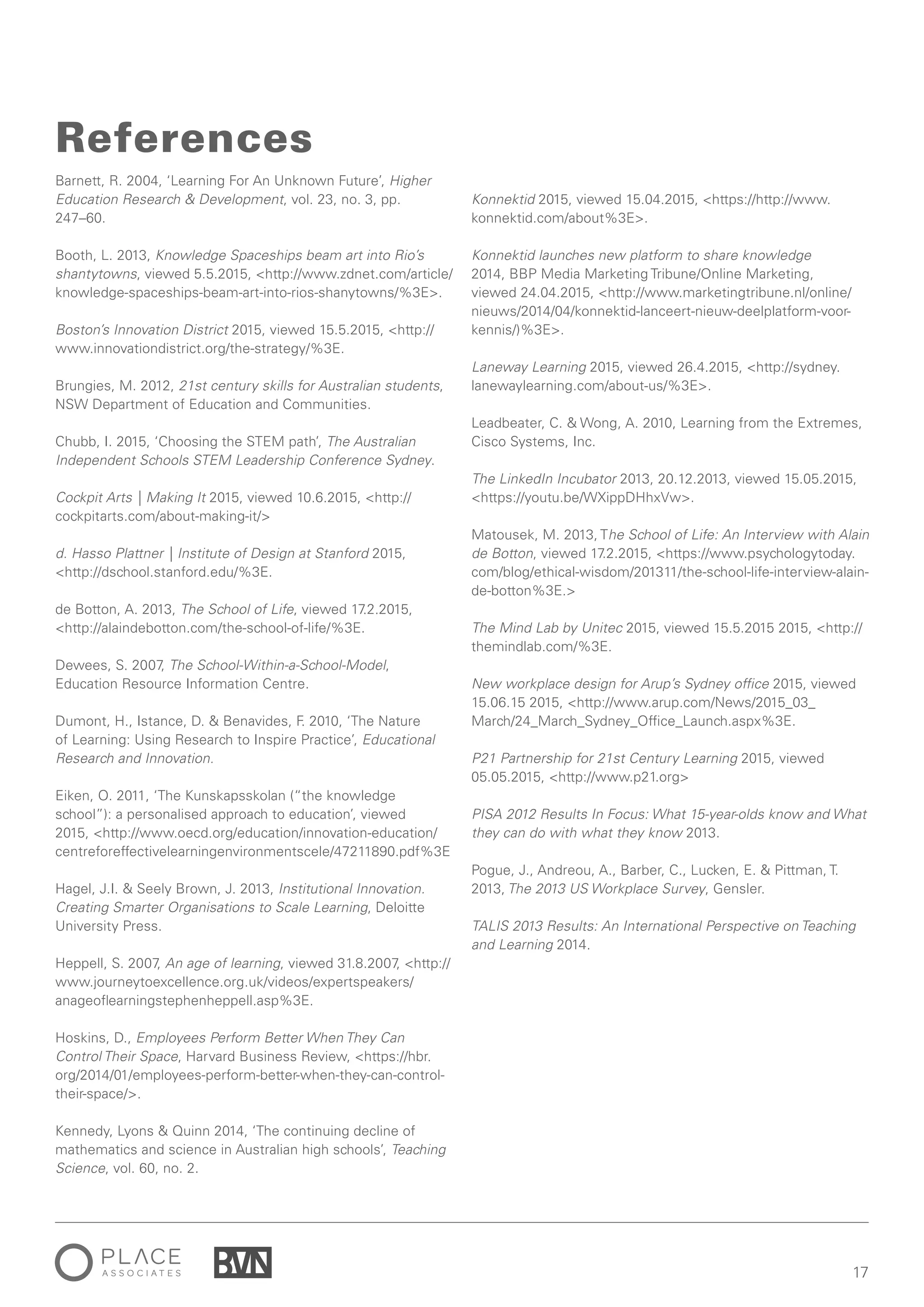 17
Barnett, R. 2004, ‘Learning For An Unknown Future’, Higher
Education Research & Development, vol. 23, no. 3, pp.
247–60.
Booth, L. 2013, Knowledge Spaceships beam art into Rio’s
shantytowns, viewed 5.5.2015, <http://www.zdnet.com/article/
knowledge-spaceships-beam-art-into-rios-shanytowns/%3E>.
Boston’s Innovation District 2015, viewed 15.5.2015, <http://
www.innovationdistrict.org/the-strategy/%3E.
Brungies, M. 2012, 21st century skills for Australian students,
NSW Department of Education and Communities.
Chubb, I. 2015, ‘Choosing the STEM path’, The Australian
Independent Schools STEM Leadership Conference Sydney.
Cockpit Arts | Making It 2015, viewed 10.6.2015, <http://
cockpitarts.com/about-making-it/>
d. Hasso Plattner | Institute of Design at Stanford 2015,
<http://dschool.stanford.edu/%3E.
de Botton, A. 2013, The School of Life, viewed 17.2.2015,
<http://alaindebotton.com/the-school-of-life/%3E.
Dewees, S. 2007, The School-Within-a-School-Model,
Education Resource Information Centre.
Dumont, H., Istance, D. & Benavides, F. 2010, ‘The Nature
of Learning: Using Research to Inspire Practice’, Educational
Research and Innovation.
Eiken, O. 2011, ‘The Kunskapsskolan (“the knowledge
school”): a personalised approach to education’, viewed
2015, <http://www.oecd.org/education/innovation-education/
centreforeffectivelearningenvironmentscele/47211890.pdf%3E
Hagel, J.I. & Seely Brown, J. 2013, Institutional Innovation.
Creating Smarter Organisations to Scale Learning, Deloitte
University Press.
Heppell, S. 2007, An age of learning, viewed 31.8.2007, <http://
www.journeytoexcellence.org.uk/videos/expertspeakers/
anageoflearningstephenheppell.asp%3E.
Hoskins, D., Employees Perform Better When They Can
Control Their Space, Harvard Business Review, <https://hbr.
org/2014/01/employees-perform-better-when-they-can-control-
their-space/>.
Kennedy, Lyons & Quinn 2014, ‘The continuing decline of
mathematics and science in Australian high schools’, Teaching
Science, vol. 60, no. 2.
References
Konnektid 2015, viewed 15.04.2015, <https://http://www.
konnektid.com/about%3E>.
Konnektid launches new platform to share knowledge
2014, BBP Media Marketing Tribune/Online Marketing,
viewed 24.04.2015, <http://www.marketingtribune.nl/online/
nieuws/2014/04/konnektid-lanceert-nieuw-deelplatform-voor-
kennis/)%3E>.
Laneway Learning 2015, viewed 26.4.2015, <http://sydney.
lanewaylearning.com/about-us/%3E>.
Leadbeater, C. & Wong, A. 2010, Learning from the Extremes,
Cisco Systems, Inc.
The LinkedIn Incubator 2013, 20.12.2013, viewed 15.05.2015,
<https://youtu.be/WXippDHhxVw>.
Matousek, M. 2013, The School of Life: An Interview with Alain
de Botton, viewed 17.2.2015, <https://www.psychologytoday.
com/blog/ethical-wisdom/201311/the-school-life-interview-alain-
de-botton%3E.>
The Mind Lab by Unitec 2015, viewed 15.5.2015 2015, <http://
themindlab.com/%3E.
New workplace design for Arup’s Sydney office 2015, viewed
15.06.15 2015, <http://www.arup.com/News/2015_03_
March/24_March_Sydney_Office_Launch.aspx%3E.
P21 Partnership for 21st Century Learning 2015, viewed
05.05.2015, <http://www.p21.org>
PISA 2012 Results In Focus: What 15-year-olds know and What
they can do with what they know 2013.
Pogue, J., Andreou, A., Barber, C., Lucken, E. & Pittman, T.
2013, The 2013 US Workplace Survey, Gensler.
TALIS 2013 Results: An International Perspective on Teaching
and Learning 2014.
 