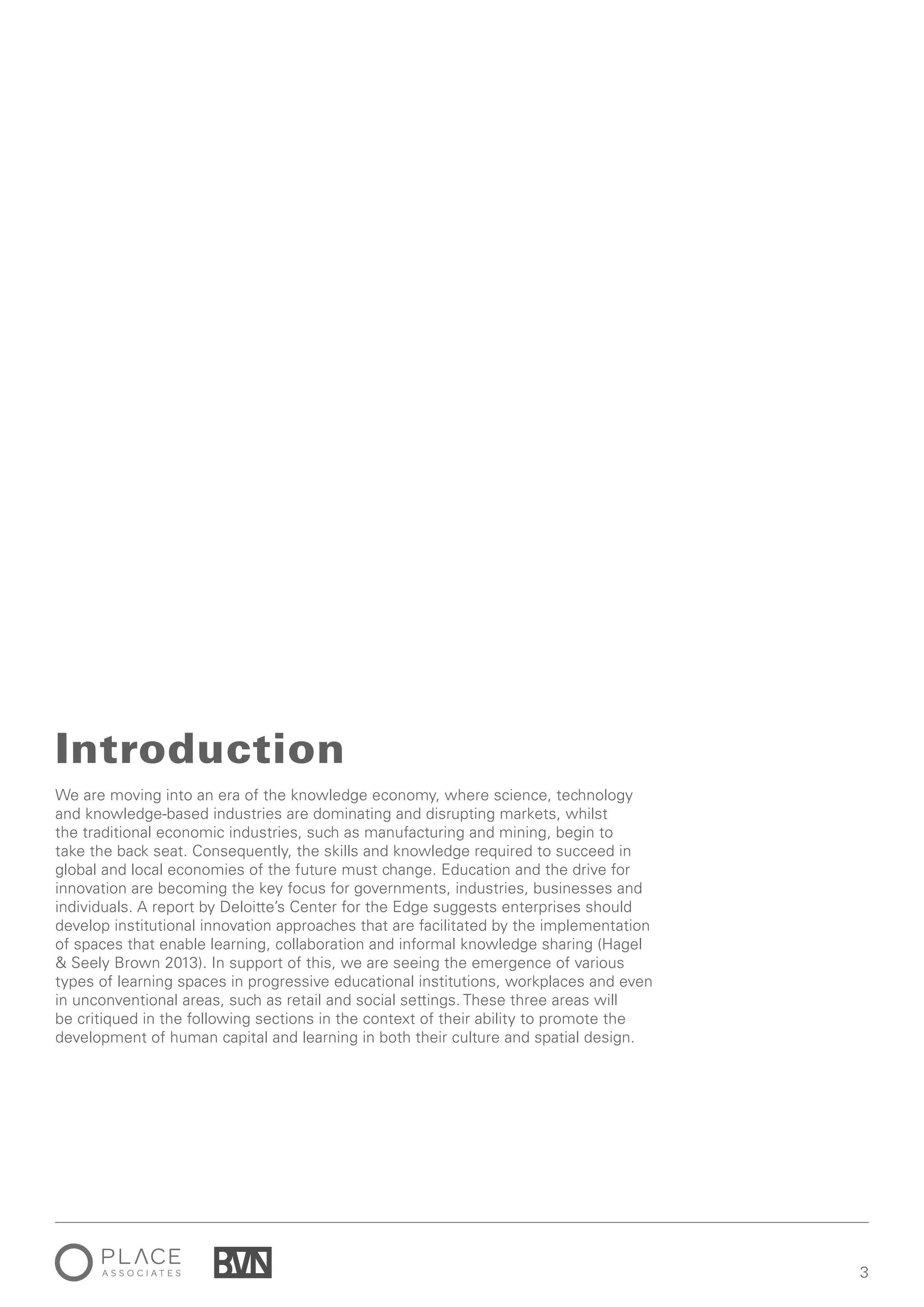 3
We are moving into an era of the knowledge economy, where science, technology
and knowledge-based industries are dominating and disrupting markets, whilst
the traditional economic industries, such as manufacturing and mining, begin to
take the back seat. Consequently, the skills and knowledge required to succeed in
global and local economies of the future must change. Education and the drive for
innovation are becoming the key focus for governments, industries, businesses and
individuals. A report by Deloitte’s Center for the Edge suggests enterprises should
develop institutional innovation approaches that are facilitated by the implementation
of spaces that enable learning, collaboration and informal knowledge sharing (Hagel
& Seely Brown 2013). In support of this, we are seeing the emergence of various
types of learning spaces in progressive educational institutions, workplaces and even
in unconventional areas, such as retail and social settings. These three areas will
be critiqued in the following sections in the context of their ability to promote the
development of human capital and learning in both their culture and spatial design.
Introduction
 