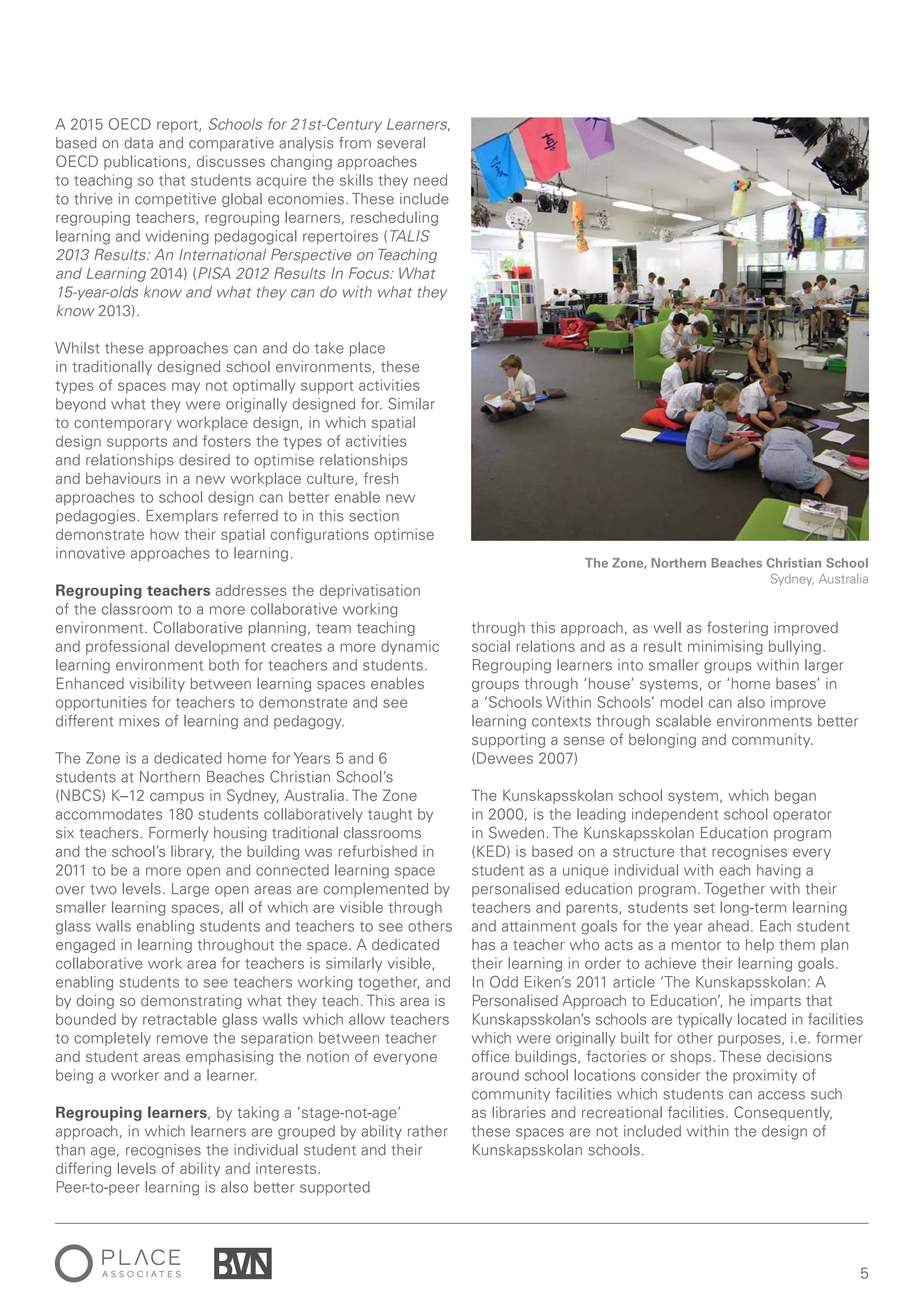 5
A 2015 OECD report, Schools for 21st-Century Learners,
based on data and comparative analysis from several
OECD publications, discusses changing approaches
to teaching so that students acquire the skills they need
to thrive in competitive global economies. These include
regrouping teachers, regrouping learners, rescheduling
learning and widening pedagogical repertoires (TALIS
2013 Results: An International Perspective on Teaching
and Learning 2014) (PISA 2012 Results In Focus: What
15-year-olds know and what they can do with what they
know 2013).
Whilst these approaches can and do take place
in traditionally designed school environments, these
types of spaces may not optimally support activities
beyond what they were originally designed for. Similar
to contemporary workplace design, in which spatial
design supports and fosters the types of activities
and relationships desired to optimise relationships
and behaviours in a new workplace culture, fresh
approaches to school design can better enable new
pedagogies. Exemplars referred to in this section
demonstrate how their spatial configurations optimise
innovative approaches to learning.
Regrouping teachers addresses the deprivatisation
of the classroom to a more collaborative working
environment. Collaborative planning, team teaching
and professional development creates a more dynamic
learning environment both for teachers and students.
Enhanced visibility between learning spaces enables
opportunities for teachers to demonstrate and see
different mixes of learning and pedagogy.
The Zone is a dedicated home for Years 5 and 6
students at Northern Beaches Christian School’s
(NBCS) K–12 campus in Sydney, Australia. The Zone
accommodates 180 students collaboratively taught by
six teachers. Formerly housing traditional classrooms
and the school’s library, the building was refurbished in
2011 to be a more open and connected learning space
over two levels. Large open areas are complemented by
smaller learning spaces, all of which are visible through
glass walls enabling students and teachers to see others
engaged in learning throughout the space. A dedicated
collaborative work area for teachers is similarly visible,
enabling students to see teachers working together, and
by doing so demonstrating what they teach. This area is
bounded by retractable glass walls which allow teachers
to completely remove the separation between teacher
and student areas emphasising the notion of everyone
being a worker and a learner.
Regrouping learners, by taking a ‘stage-not-age’
approach, in which learners are grouped by ability rather
than age, recognises the individual student and their
differing levels of ability and interests.
Peer-to-peer learning is also better supported
through this approach, as well as fostering improved
social relations and as a result minimising bullying.
Regrouping learners into smaller groups within larger
groups through ‘house’ systems, or ‘home bases’ in
a ‘Schools Within Schools’ model can also improve
learning contexts through scalable environments better
supporting a sense of belonging and community.
(Dewees 2007)
The Kunskapsskolan school system, which began
in 2000, is the leading independent school operator
in Sweden. The Kunskapsskolan Education program
(KED) is based on a structure that recognises every
student as a unique individual with each having a
personalised education program. Together with their
teachers and parents, students set long-term learning
and attainment goals for the year ahead. Each student
has a teacher who acts as a mentor to help them plan
their learning in order to achieve their learning goals.
In Odd Eiken’s 2011 article ‘The Kunskapsskolan: A
Personalised Approach to Education’, he imparts that
Kunskapsskolan’s schools are typically located in facilities
which were originally built for other purposes, i.e. former
office buildings, factories or shops. These decisions
around school locations consider the proximity of
community facilities which students can access such
as libraries and recreational facilities. Consequently,
these spaces are not included within the design of
Kunskapsskolan schools.
The Zone, Northern Beaches Christian School
Sydney, Australia
 