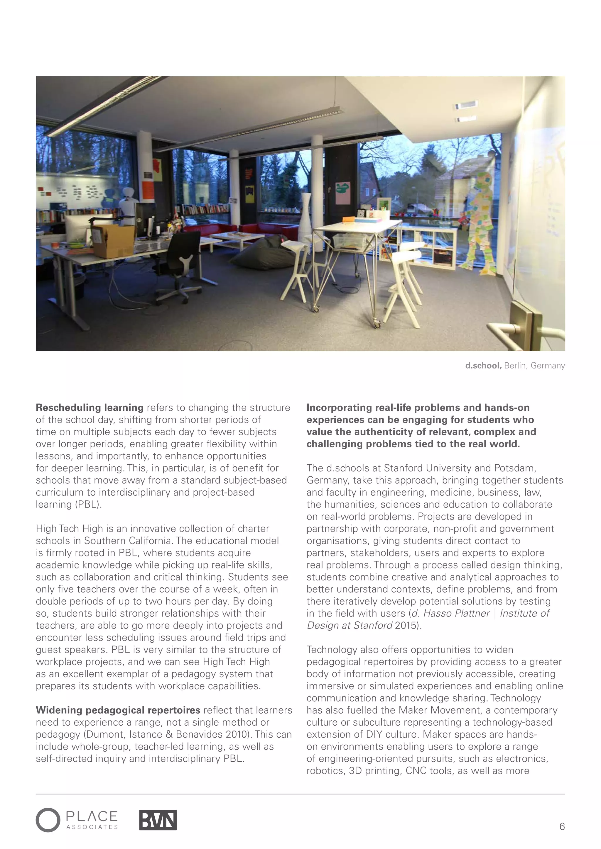 6
Rescheduling learning refers to changing the structure
of the school day, shifting from shorter periods of
time on multiple subjects each day to fewer subjects
over longer periods, enabling greater flexibility within
lessons, and importantly, to enhance opportunities
for deeper learning. This, in particular, is of benefit for
schools that move away from a standard subject-based
curriculum to interdisciplinary and project-based
learning (PBL).
High Tech High is an innovative collection of charter
schools in Southern California. The educational model
is firmly rooted in PBL, where students acquire
academic knowledge while picking up real-life skills,
such as collaboration and critical thinking. Students see
only five teachers over the course of a week, often in
double periods of up to two hours per day. By doing
so, students build stronger relationships with their
teachers, are able to go more deeply into projects and
encounter less scheduling issues around field trips and
guest speakers. PBL is very similar to the structure of
workplace projects, and we can see High Tech High
as an excellent exemplar of a pedagogy system that
prepares its students with workplace capabilities.
Widening pedagogical repertoires reflect that learners
need to experience a range, not a single method or
pedagogy (Dumont, Istance & Benavides 2010). This can
include whole-group, teacher-led learning, as well as
self-directed inquiry and interdisciplinary PBL.
Incorporating real-life problems and hands-on
experiences can be engaging for students who
value the authenticity of relevant, complex and
challenging problems tied to the real world.
The d.schools at Stanford University and Potsdam,
Germany, take this approach, bringing together students
and faculty in engineering, medicine, business, law,
the humanities, sciences and education to collaborate
on real-world problems. Projects are developed in
partnership with corporate, non-profit and government
organisations, giving students direct contact to
partners, stakeholders, users and experts to explore
real problems. Through a process called design thinking,
students combine creative and analytical approaches to
better understand contexts, define problems, and from
there iteratively develop potential solutions by testing
in the field with users (d. Hasso Plattner | Institute of
Design at Stanford 2015).
Technology also offers opportunities to widen
pedagogical repertoires by providing access to a greater
body of information not previously accessible, creating
immersive or simulated experiences and enabling online
communication and knowledge sharing. Technology
has also fuelled the Maker Movement, a contemporary
culture or subculture representing a technology-based
extension of DIY culture. Maker spaces are hands-
on environments enabling users to explore a range
of engineering-oriented pursuits, such as electronics,
robotics, 3D printing, CNC tools, as well as more
d.school, Berlin, Germany
 