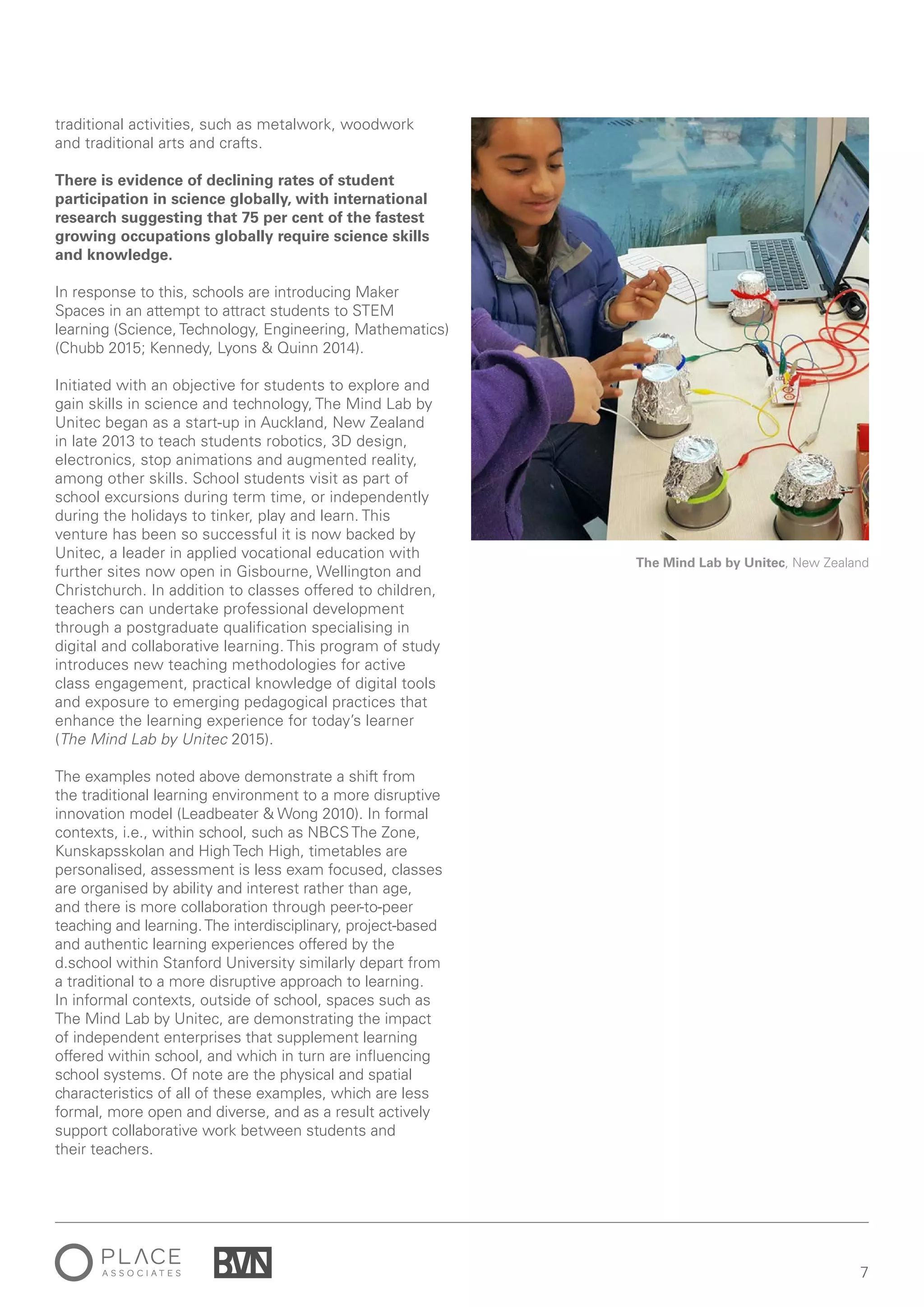 7
The Mind Lab by Unitec, New Zealand
traditional activities, such as metalwork, woodwork
and traditional arts and crafts.
There is evidence of declining rates of student
participation in science globally, with international
research suggesting that 75 per cent of the fastest
growing occupations globally require science skills
and knowledge.
In response to this, schools are introducing Maker
Spaces in an attempt to attract students to STEM
learning (Science, Technology, Engineering, Mathematics)
(Chubb 2015; Kennedy, Lyons & Quinn 2014).
Initiated with an objective for students to explore and
gain skills in science and technology, The Mind Lab by
Unitec began as a start-up in Auckland, New Zealand
in late 2013 to teach students robotics, 3D design,
electronics, stop animations and augmented reality,
among other skills. School students visit as part of
school excursions during term time, or independently
during the holidays to tinker, play and learn. This
venture has been so successful it is now backed by
Unitec, a leader in applied vocational education with
further sites now open in Gisbourne, Wellington and
Christchurch. In addition to classes offered to children,
teachers can undertake professional development
through a postgraduate qualification specialising in
digital and collaborative learning. This program of study
introduces new teaching methodologies for active
class engagement, practical knowledge of digital tools
and exposure to emerging pedagogical practices that
enhance the learning experience for today’s learner
(The Mind Lab by Unitec 2015).
The examples noted above demonstrate a shift from
the traditional learning environment to a more disruptive
innovation model (Leadbeater & Wong 2010). In formal
contexts, i.e., within school, such as NBCS The Zone,
Kunskapsskolan and High Tech High, timetables are
personalised, assessment is less exam focused, classes
are organised by ability and interest rather than age,
and there is more collaboration through peer-to-peer
teaching and learning.The interdisciplinary, project-based
and authentic learning experiences offered by the
d.school within Stanford University similarly depart from
a traditional to a more disruptive approach to learning.
In informal contexts, outside of school, spaces such as
The Mind Lab by Unitec, are demonstrating the impact
of independent enterprises that supplement learning
offered within school, and which in turn are influencing
school systems. Of note are the physical and spatial
characteristics of all of these examples, which are less
formal, more open and diverse, and as a result actively
support collaborative work between students and
their teachers.
 