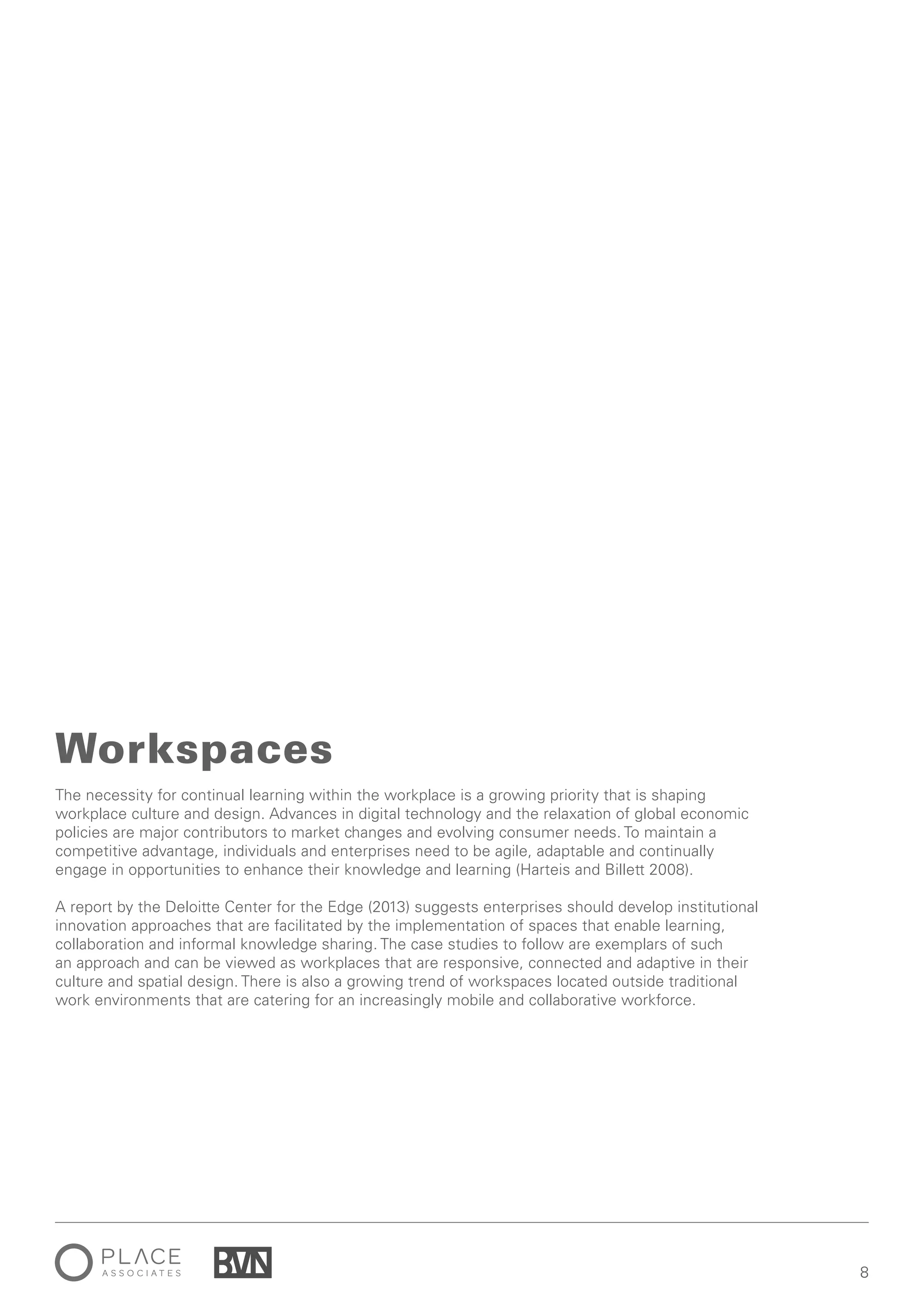 88
The necessity for continual learning within the workplace is a growing priority that is shaping
workplace culture and design. Advances in digital technology and the relaxation of global economic
policies are major contributors to market changes and evolving consumer needs. To maintain a
competitive advantage, individuals and enterprises need to be agile, adaptable and continually
engage in opportunities to enhance their knowledge and learning (Harteis and Billett 2008).
A report by the Deloitte Center for the Edge (2013) suggests enterprises should develop institutional
innovation approaches that are facilitated by the implementation of spaces that enable learning,
collaboration and informal knowledge sharing. The case studies to follow are exemplars of such
an approach and can be viewed as workplaces that are responsive, connected and adaptive in their
culture and spatial design. There is also a growing trend of workspaces located outside traditional
work environments that are catering for an increasingly mobile and collaborative workforce.
Workspaces
 