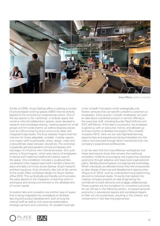 10
Similar to CBRE, Arup’s Sydney office is piloting a number
of activity-based working spaces (ABW) that are directly
aligned to the consultancy’s engineering culture. One of
the key spaces is the ‘workshop’, a modular space that
contains informal collaboration spaces, areas devoted to
research and knowledge sharing, meeting spaces for small
groups and firm-wide events, as well as bespoke pieces,
such as a 3D printing hut and a community table with
integrated Lego boxes.The Arup website imparts that the
intention for these adaptable, writable, modular spaces
is to inspire staff to participate, share, design, make and
cross-pollinate ideas between disciplines.The workshop
is gradually gaining popularity among employees and
has begun to influence new internal activities. One such
activity is ‘Arup Imagine’, which asks teams of employees
to devise and implement additional creative uses of
the space. One installation included a sculptural data
visualisation that mapped each staff member’s favourite
place and daily commute across Sydney. Arup’s research
and learning group, Arup University, also sits at the centre
of the studio (New workplace design for Arup’s Sydney
office 2015).This symbolically and literally communicates
the value placed on the integration of learning within a
workspace and strong commitment to the development
of human capital.
Innovation labs and incubators are another type of space
that is being integrated into workplaces to facilitate
learning and product development, both among the
internal staff as well as with external stakeholders,
strategic partners and customers. An excellent example
is the LinkedIn [in]cubator which strategically only
fosters ventures that can benefit LinkedIn’s customers or
employees. Every quarter, LinkedIn employees can pitch
an idea about a potential product or service offering to
the executive staff, including founder Reid Hoffman and
CEO Jeff Weiner. If the idea is successful, the employee
is paired up with an executive mentor, and allowed up
to three months to develop the project (The LinkedIn
Incubator 2013). Here we can see high-level learning
opportunities and experiences being embedded into the
culture and executed through direct mentorship from the
company’s experienced professionals.
It can be seen that the most effective workspaces that
foster learning are those that reinvent the traditional
workplace model by encouraging and supporting individual
autonomy through adaptive and responsive organisational
policy, flexible physical spaces and appropriate technology.
When individuals are allowed choice they feel empowered
to take charge of learning and development opportunities
(Pogue et al. 2013), such as curating learning programming
attuned to individual needs, throwing themselves into
creative company projects as well as garnering the
confidence to build networks and engage collaboratively.
These qualities are the foundation for innovative outcomes.
As we will see in the following section, increased personal
autonomy in educational spaces and workplaces begins
to filter out into social areas, resulting in the initiation and
involvement in new learning experiences.
Arup Offices, Sydney, Australia
 