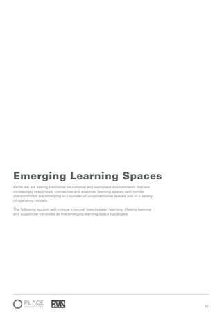 1111
While we are seeing traditional educational and workplace environments that are
increasingly responsive, connective and adaptive, learning spaces with similar
characteristics are emerging in a number of unconventional spaces and in a variety
of operating models.
The following section will critique informal ‘peer-to-peer’ learning, lifelong learning
and supportive networks as the emerging learning space typologies.
Emerging Learning Spaces
 
