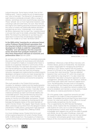 13
cultural resources. Some topics include ‘how to find
fulfilling work’, ‘how to master the art of relationships’
and ‘how to find calm’. The School of Life operates in
eight locations worldwide and each offers a range of
classes, workshops and even psychotherapy sessions.
These ‘schools’ are run from high-street locations, each
including a cafe and retail store. As such, they remove
the stigma from tackling personal emotional issues and
the notion of where we traditionally believe education
and learning can occur. Interestingly, in an interview,
de Botton expresses that his team has ‘created a brand
in an area that used to be totally unbranded’ (Matousek
2013). The School thus attempts to ‘put learning and
ideas back to where they should always have been –
right in the middle of our lives’ (de Botton 2013).
In the 2004 article ‘Learning for an unknown future’,
author Professor Ronald Barnett speculates that
the long-term benefit of this investment in personal
development is likely to yield the ‘adaptability’,
‘flexibility’ and ‘self-reliance’ that the corporate
sector demands from graduate employees, and
thus these dispositions will have an economic and
performative value (Barnett 2004).
As we have seen from a number of examples previously
discussed, the capacity for businesses and individuals
to learn and perform highly is increased when there is
access to a supportive network or community of like-
minded individuals. This has been discussed in terms of
the internal operations of learning spaces; however,
a broader lens will note that there are emerging
networks managed and implemented by private property
developers and governments who have recognised the
value of work and educational spaces in their ability to
enhance the social vibrancy and economic prosperity
of an area.
One such example is the Cockpit Arts business
incubator for designer–makers and the nearby bespoke
retail destinations of Lamb’s Conduit Street (LCS) and
Rugby Street in Bloomsbury, London. Internally, Cockpit
Arts is a highly supportive organisation that nurtures
creative businesses to reach commercial viability and
sustainable growth. They provide learning resources
which include consulting services, online toolkits,
access to mentors and affordable workspaces. Cockpit
Arts also supports its creatives by hosting events that
leverage the bespoke tastes of the retail clientele of
Lamb’s Conduit Street. The regular ‘Open Studio’ events
allow customers to buy direct from the designer–makers
and attracts 11,000 visitors, giving them high exposure
to the community (Cockpit Arts | Making It 2015).
In a more strategic sense, Cockpit Arts forms part
of the creative proposition of Lamb’s Conduit Street
(LCS). A 2014 article from The Academy of Urbanism;
‘Lamb’s Conduit Street and Starbucks were never easy
bedfellows’ references a Here & Now interview with
Andrew Glover, partner at Farebrother, the chartered
surveyors responsible for managing the portfolio of
buildings in LCS. Glover imparts that the property
owners of LCS look to the ‘graduates’ of Cockpit Arts
to occupy their retail tenancies. They are selected
based on their commercial ‘fit’ within the street and
their potential to stay long term. It is also noted that
Farebrother have taken a long-term approach to asset
management, whereby they aim for maximum revenue
and limited voids rather than maximum capital return.
Thus, the letting policy focuses more on occupation
than pushing the rent beyond what is sustainable. On
an ongoing basis, this supportive network enables the
street to establish and maintain a unique sense of place
that allows its creative practitioners to flourish.
On a far greater scale, supportive networks can also
be viewed on the scale of cities and government
bodies. Knowledge sharing and learning are becoming a
concern for cities and nations in their efforts to remain
economically competitive into the future.
This is supported by the 2013 Gensler Workplace
Survey, which imparts that the workplace is not the
sole location for work, but is a vital connection among
myriad locations in which work happens. Today’s
knowledge work happens not just at the scale of people
and offices, but at the scale of buildings, cities and
ultimately the globe. Boston is one city that has looked
to innovation and company growth as an important
feature of the city’s economic plan. Over recent years
School of Life, London, UK
 