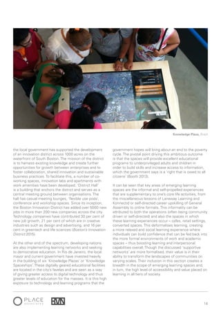 14
the local government has supported the development
of an innovation district across 1000 acres on the
waterfront of South Boston. The mission of the district
is to harness existing knowledge and create further
opportunities for growth between enterprises and to
foster collaboration, shared innovation and sustainable
business practices. To facilitate this, a number of co-
working spaces, innovation labs and apartments with
work amenities have been developed. ‘District Hall’
is a building that anchors the district and serves as a
central meeting ground between organisations. The
hall has casual meeting lounges, ‘flexible use pods’,
conference and workshop spaces. Since its inception,
the Boston Innovation District has added over 5000 new
jobs in more than 200 new companies across the city.
Technology companies have contributed 30 per cent of
new job growth, 21 per cent of which are in creative
industries such as design and advertising, and 16 per
cent in greentech and life sciences (Boston’s Innovation
District 2015).
At the other end of the spectrum, developing nations
are also implementing learning networks and seeking
to democratise education. In Rio de Janeiro, the local
mayor and current government have invested heavily
in the building of six ‘Knowledge Plazas’ or ‘Knowledge
Spaceships’. These digitally geared educational facilities
are located in the city’s favelas and are seen as a way
of giving greater access to digital technology and thus
greater levels of education for the masses. It is this high
exposure to technology and learning programs that the
government hopes will bring about an end to the poverty
cycle. The pivotal point driving this ambitious outcome
is that the spaces will provide excellent educational
programs to underprivileged adults and children in
order to build skills and increase access to information,
which the government says is a ‘right that is owed to all
citizens’ (Booth 2013).
It can be seen that key areas of emerging learning
spaces are the informal and self-propelled experiences
that are supplementary to one’s core life activities, from
the miscellaneous lessons of Laneway Learning and
Konnectid or self-directed career upskilling of General
Assembly to online formats. This informality can be
attributed to both the operations (often being community
driven or self-directed) and also the spaces in which
these learning experiences occur – cafes, retail settings,
converted spaces. This deformalises learning, creating
a more relaxed and social learning experience where
individuals can build confidence that can be fed back into
the more formal environments of work and academic
spaces – thus boosting learning and interpersonal
capabilities overall. Though the discussed ‘supportive
networks’ are more formalised, their value is in their
ability to transform the landscapes of communities on
varying scales. Their inclusion in this section creates a
breadth in the scope of emerging learning spaces and,
in turn, the high level of accessibility and value placed on
learning in all tiers of society.
Knowledge Plaza, Brazil
 