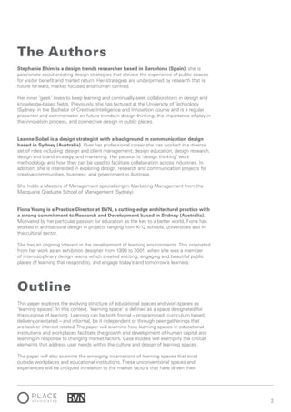 2
This paper explores the evolving structure of educational spaces and workspaces as
‘learning spaces’. In this context, ‘learning space’ is defined as a space designated for
the purpose of learning. Learning can be both formal – programmed, curriculum based,
delivery orientated – and informal, be it independent or through peer gatherings that
are task or interest related. The paper will examine how learning spaces in educational
institutions and workplaces facilitate the growth and development of human capital and
learning in response to changing market factors. Case studies will exemplify the critical
elements that address user needs within the culture and design of learning spaces.
The paper will also examine the emerging incarnations of learning spaces that exist
outside workplaces and educational institutions. These unconventional spaces and
experiences will be critiqued in relation to the market factors that have driven their
Outline
Stephanie Bhim is a design trends researcher based in Barcelona (Spain), she is
passionate about creating design strategies that elevate the experience of public spaces
for visitor benefit and market return. Her strategies are underpinned by research that is
future forward, market focused and human centred.
Her inner ‘geek’ loves to keep learning and continually seek collaborations in design and
knowledge-based fields. Previously, she has lectured at the University of Technology
(Sydney) in the Bachelor of Creative Intelligence and Innovation course and is a regular
presenter and commentator on future trends in design thinking, the importance of play in
the innovation process, and connective design in public places.
Leanne Sobel is a design strategist with a background in communication design
based in Sydney (Australia). Over her professional career she has worked in a diverse
set of roles including: design and client management, design education, design research,
design and brand strategy, and marketing. Her passion is ‘design thinking’ work
methodology and how they can be used to facilitate collaboration across industries. In
addition, she is interested in exploring design, research and communication projects for
creative communities, business, and government in Australia.
She holds a Masters of Management specialising in Marketing Management from the
Macquarie Graduate School of Management (Sydney).
FionaYoung is a Practice Director at BVN, a cutting-edge architectural practice with
a strong commitment to Research and Development based in Sydney (Australia).
Motivated by her particular passion for education as the key to a better world, Fiona has
worked in architectural design in projects ranging from K-12 schools, universities and in
the cultural sector.
She has an ongoing interest in the development of learning environments. This originated
from her work as an exhibition designer from 1998 to 2001, when she was a member
of interdisciplinary design teams which created exciting, engaging and beautiful public
places of learning that respond to, and engage today’s and tomorrow’s learners.
The Authors
 