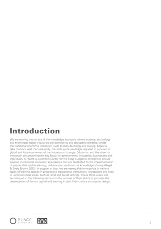3
We are moving into an era of the knowledge economy, where science, technology
and knowledge-based industries are dominating and disrupting markets, whilst
the traditional economic industries, such as manufacturing and mining, begin to
take the back seat. Consequently, the skills and knowledge required to succeed in
global and local economies of the future must change. Education and the drive for
innovation are becoming the key focus for governments, industries, businesses and
individuals. A report by Deloitte’s Center for the Edge suggests enterprises should
develop institutional innovation approaches that are facilitated by the implementation
of spaces that enable learning, collaboration and informal knowledge sharing (Hagel
& Seely Brown 2013). In support of this, we are seeing the emergence of various
types of learning spaces in progressive educational institutions, workplaces and even
in unconventional areas, such as retail and social settings. These three areas will
be critiqued in the following sections in the context of their ability to promote the
development of human capital and learning in both their culture and spatial design.
Introduction
 